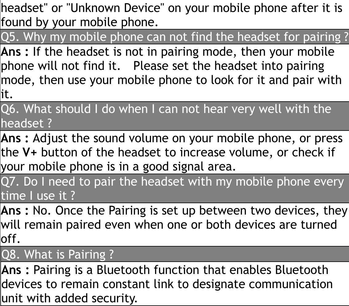 headset&quot; or &quot;Unknown Device&quot; on your mobile phone after it is found by your mobile phone. Q5. Why my mobile phone can not find the headset for pairing ?Ans : If the headset is not in pairing mode, then your mobile phone will not find it.    Please set the headset into pairing mode, then use your mobile phone to look for it and pair with it.   Q6. What should I do when I can not hear very well with the headset ? Ans : Adjust the sound volume on your mobile phone, or press the V+ button of the headset to increase volume, or check if your mobile phone is in a good signal area. Q7. Do I need to pair the headset with my mobile phone every time I use it ? Ans : No. Once the Pairing is set up between two devices, theywill remain paired even when one or both devices are turned off. Q8. What is Pairing ? Ans : Pairing is a Bluetooth function that enables Bluetooth devices to remain constant link to designate communication unit with added security. 