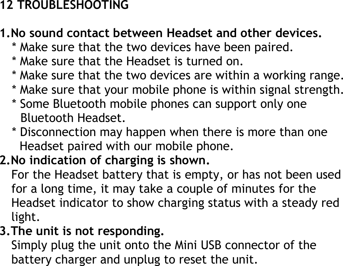 12 TROUBLESHOOTING  1.No sound contact between Headset and other devices. * Make sure that the two devices have been paired. * Make sure that the Headset is turned on. * Make sure that the two devices are within a working range. * Make sure that your mobile phone is within signal strength. * Some Bluetooth mobile phones can support only one Bluetooth Headset. * Disconnection may happen when there is more than one Headset paired with our mobile phone. 2.No indication of charging is shown. For the Headset battery that is empty, or has not been used for a long time, it may take a couple of minutes for the Headset indicator to show charging status with a steady red light. 3.The unit is not responding. Simply plug the unit onto the Mini USB connector of the battery charger and unplug to reset the unit. 