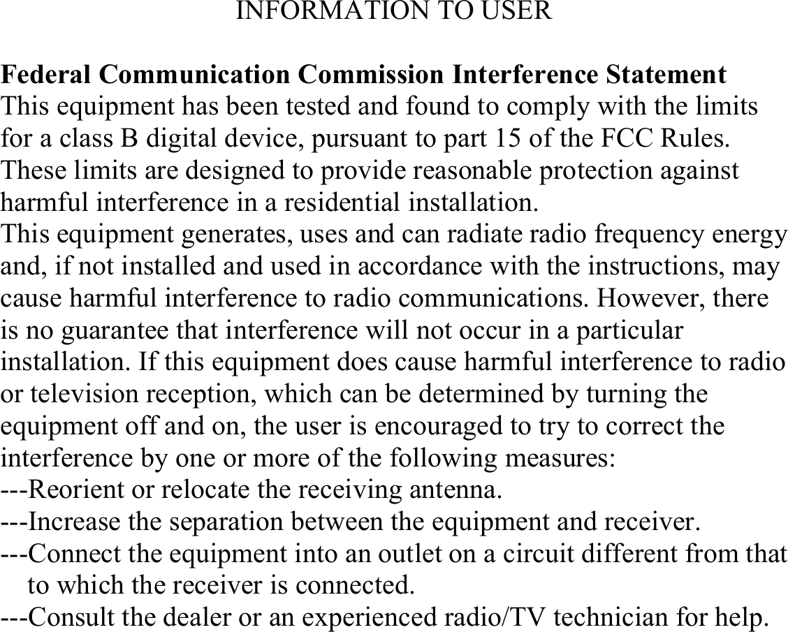 INFORMATION TO USER  Federal Communication Commission Interference Statement This equipment has been tested and found to comply with the limits for a class B digital device, pursuant to part 15 of the FCC Rules. These limits are designed to provide reasonable protection against harmful interference in a residential installation. This equipment generates, uses and can radiate radio frequency energy and, if not installed and used in accordance with the instructions, may cause harmful interference to radio communications. However, there is no guarantee that interference will not occur in a particular installation. If this equipment does cause harmful interference to radio or television reception, which can be determined by turning the equipment off and on, the user is encouraged to try to correct the interference by one or more of the following measures: ---Reorient or relocate the receiving antenna. ---Increase the separation between the equipment and receiver. ---Connect the equipment into an outlet on a circuit different from that to which the receiver is connected. ---Consult the dealer or an experienced radio/TV technician for help.   