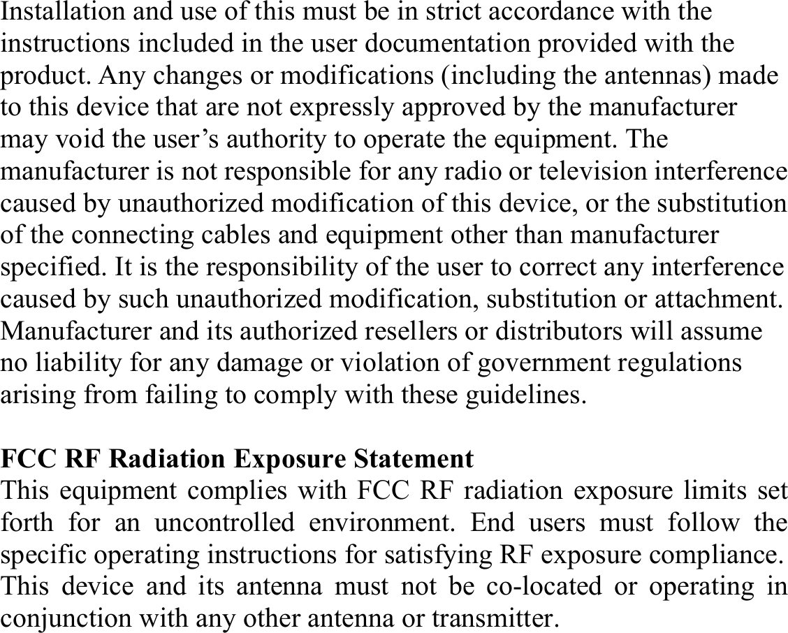 Installation and use of this must be in strict accordance with the instructions included in the user documentation provided with the product. Any changes or modifications (including the antennas) made to this device that are not expressly approved by the manufacturer may void the user’s authority to operate the equipment. The manufacturer is not responsible for any radio or television interference caused by unauthorized modification of this device, or the substitution of the connecting cables and equipment other than manufacturer specified. It is the responsibility of the user to correct any interference caused by such unauthorized modification, substitution or attachment. Manufacturer and its authorized resellers or distributors will assume no liability for any damage or violation of government regulations arising from failing to comply with these guidelines.  FCC RF Radiation Exposure Statement This equipment complies with FCC RF radiation exposure limits set forth for an uncontrolled environment. End users must follow the specific operating instructions for satisfying RF exposure compliance. This device and its antenna must not be co-located or operating in conjunction with any other antenna or transmitter.   