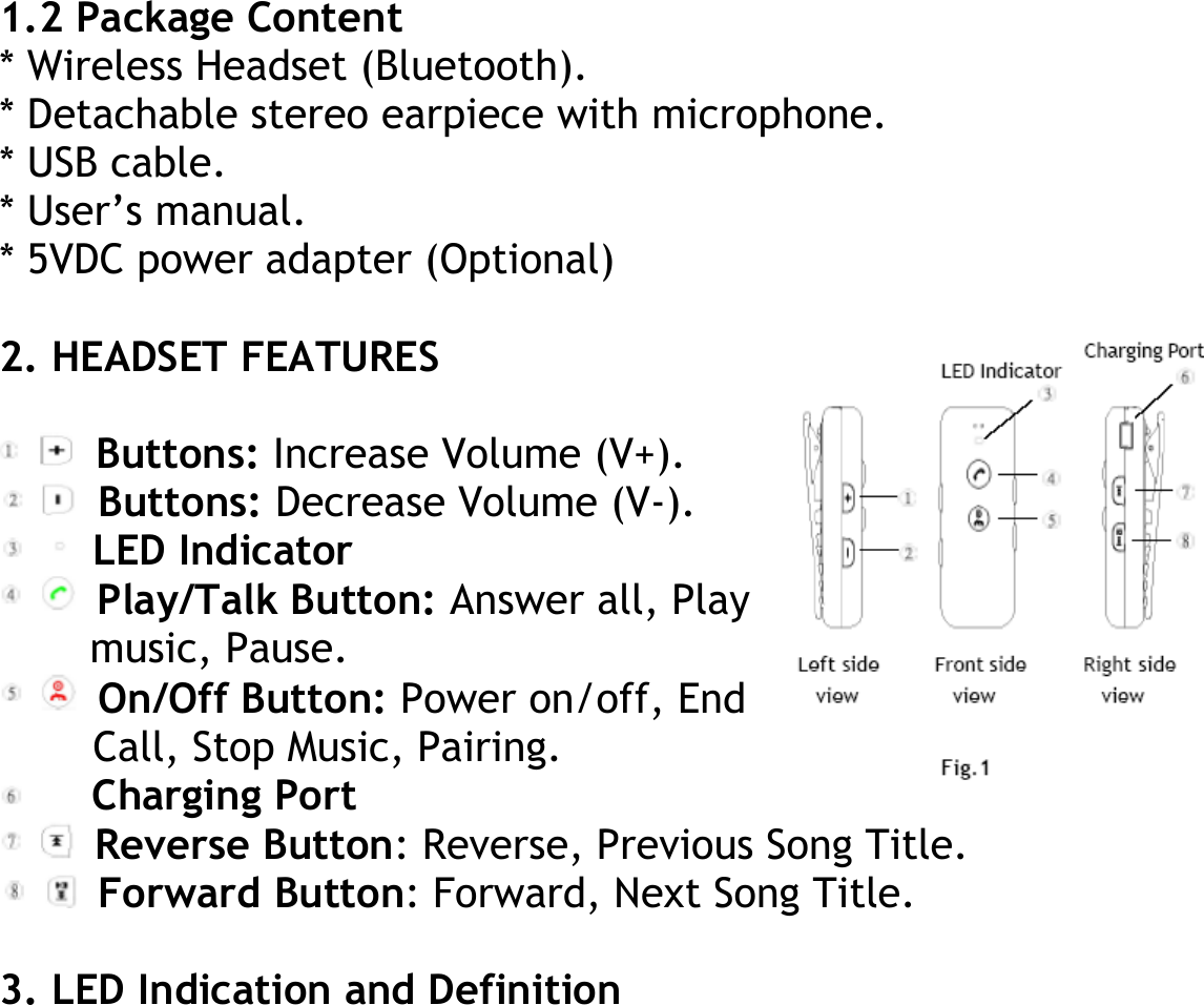 1.2 Package Content * Wireless Headset (Bluetooth). * Detachable stereo earpiece with microphone. * USB cable. * User’s manual. * 5VDC power adapter (Optional)  2. HEADSET FEATURES   Buttons: Increase Volume (V+).  Buttons: Decrease Volume (V-).  LED Indicator  Play/Talk Button: Answer all, Play music, Pause.  On/Off Button: Power on/off, End Call, Stop Music, Pairing.  Charging Port  Reverse Button: Reverse, Previous Song Title.  Forward Button: Forward, Next Song Title.        3. LED Indication and Definition 