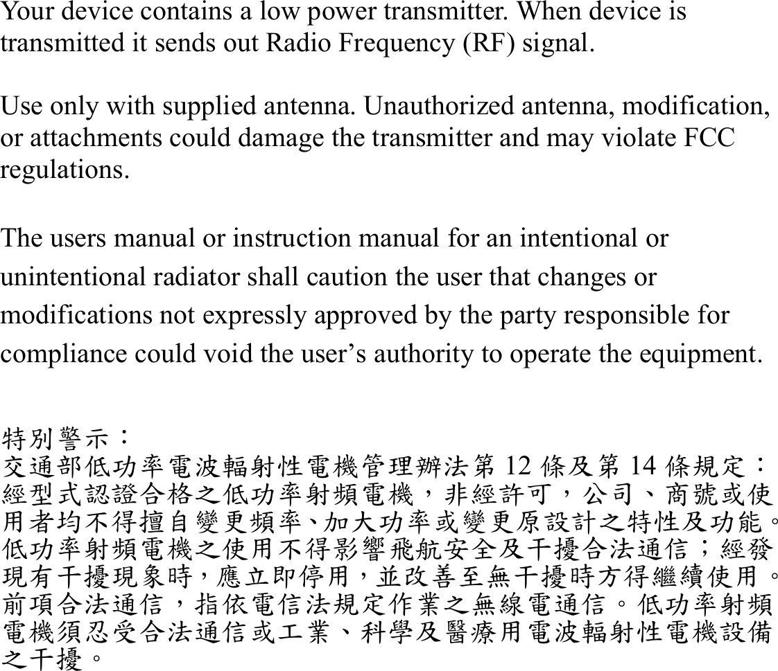 Your device contains a low power transmitter. When device is transmitted it sends out Radio Frequency (RF) signal.  Use only with supplied antenna. Unauthorized antenna, modification, or attachments could damage the transmitter and may violate FCC regulations.  The users manual or instruction manual for an intentional or unintentional radiator shall caution the user that changes or modifications not expressly approved by the party responsible for compliance could void the user’s authority to operate the equipment.   特別警示： 交通部低功率電波輻射性電機管理辦法第 12 條及第 14 條規定： 經型式認證合格之低功率射頻電機，非經許可，公司、商號或使用者均不得擅自變更頻率、加大功率或變更原設計之特性及功能。 低功率射頻電機之使用不得影響飛航安全及干擾合法通信；經發現有干擾現象時，應立即停用，並改善至無干擾時方得繼續使用。前項合法通信，指依電信法規定作業之無線電通信。低功率射頻電機須忍受合法通信或工業、科學及醫療用電波輻射性電機設備之干擾。