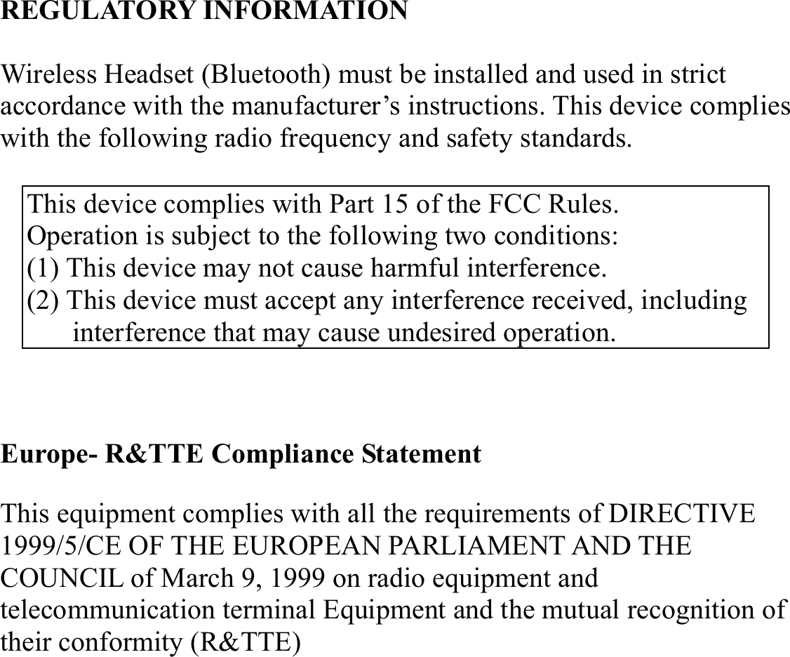 REGULATORY INFORMATION  Wireless Headset (Bluetooth) must be installed and used in strict accordance with the manufacturer’s instructions. This device complies with the following radio frequency and safety standards.  This device complies with Part 15 of the FCC Rules. Operation is subject to the following two conditions: (1) This device may not cause harmful interference. (2) This device must accept any interference received, including interference that may cause undesired operation.  Europe- R&amp;TTE Compliance Statement This equipment complies with all the requirements of DIRECTIVE 1999/5/CE OF THE EUROPEAN PARLIAMENT AND THE COUNCIL of March 9, 1999 on radio equipment and telecommunication terminal Equipment and the mutual recognition of their conformity (R&amp;TTE) 