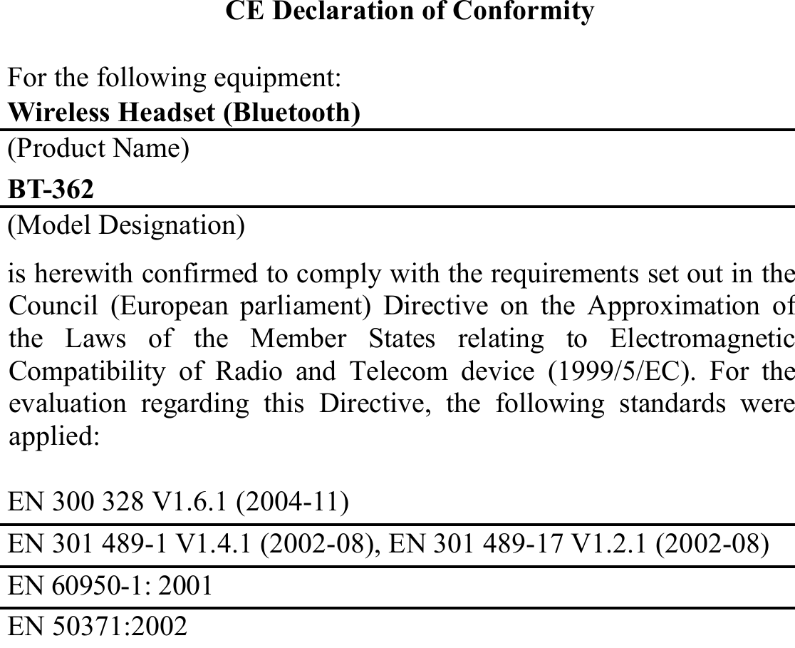 CE Declaration of Conformity For the following equipment: Wireless Headset (Bluetooth) (Product Name) BT-362 (Model Designation) is herewith confirmed to comply with the requirements set out in theCouncil (European parliament) Directive on the Approximation ofthe Laws of the Member States relating to ElectromagneticCompatibility of Radio and Telecom device (1999/5/EC). For theevaluation regarding this Directive, the following standards wereapplied:  EN 300 328 V1.6.1 (2004-11) EN 301 489-1 V1.4.1 (2002-08), EN 301 489-17 V1.2.1 (2002-08)EN 60950-1: 2001 EN 50371:2002  