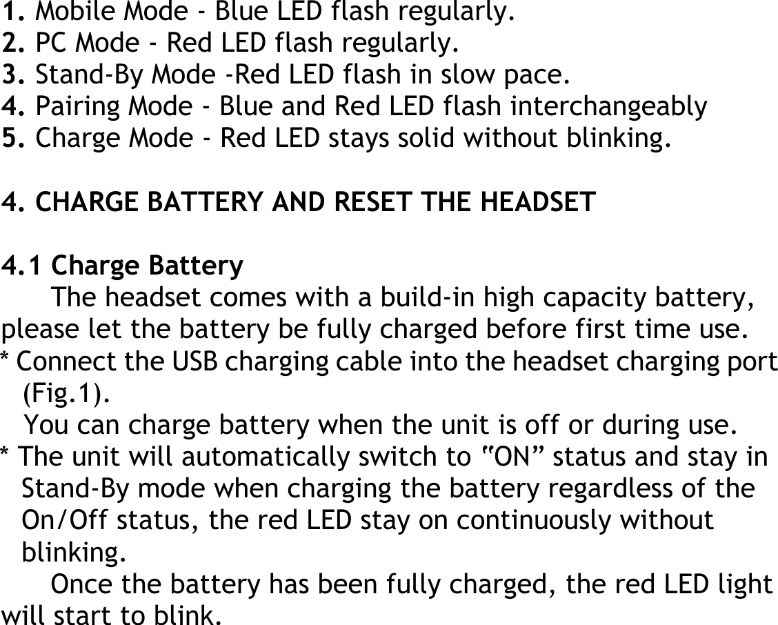  1. Mobile Mode - Blue LED flash regularly. 2. PC Mode - Red LED flash regularly. 3. Stand-By Mode -Red LED flash in slow pace. 4. Pairing Mode - Blue and Red LED flash interchangeably 5. Charge Mode - Red LED stays solid without blinking.  4. CHARGE BATTERY AND RESET THE HEADSET  4.1 Charge Battery The headset comes with a build-in high capacity battery, please let the battery be fully charged before first time use. * Connect the USB charging cable into the headset charging port (Fig.1). You can charge battery when the unit is off or during use. * The unit will automatically switch to “ON” status and stay in Stand-By mode when charging the battery regardless of the On/Off status, the red LED stay on continuously without blinking. Once the battery has been fully charged, the red LED light will start to blink. 