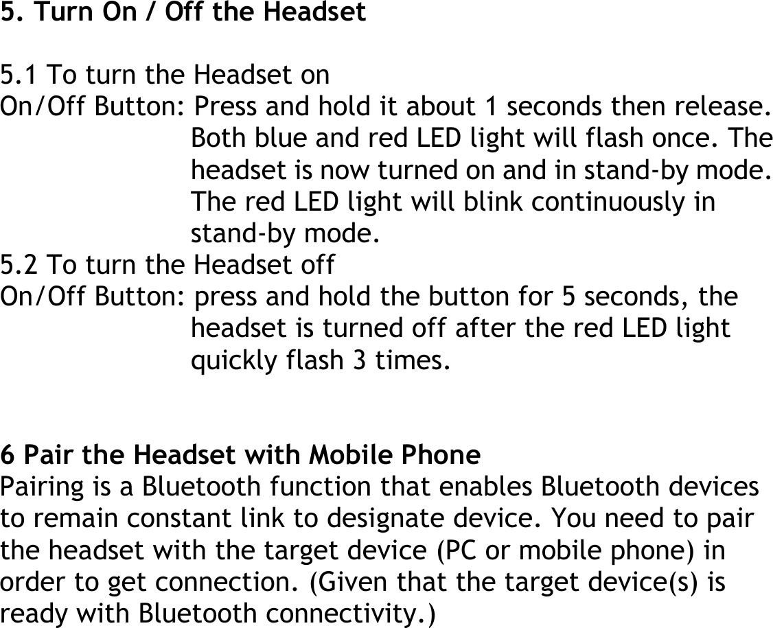  5. Turn On / Off the Headset  5.1 To turn the Headset on On/Off Button: Press and hold it about 1 seconds then release. Both blue and red LED light will flash once. The headset is now turned on and in stand-by mode. The red LED light will blink continuously in stand-by mode. 5.2 To turn the Headset off On/Off Button: press and hold the button for 5 seconds, the headset is turned off after the red LED light quickly flash 3 times.   6 Pair the Headset with Mobile Phone Pairing is a Bluetooth function that enables Bluetooth devices to remain constant link to designate device. You need to pair the headset with the target device (PC or mobile phone) in order to get connection. (Given that the target device(s) is ready with Bluetooth connectivity.) 