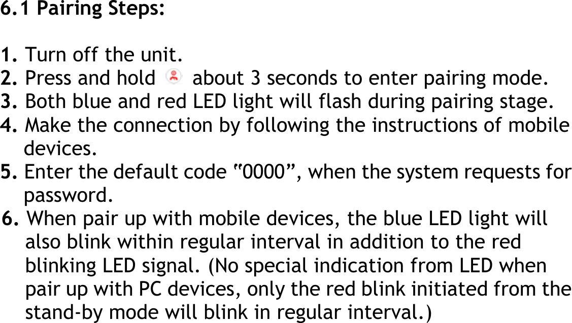  6.1 Pairing Steps:  1. Turn off the unit. 2. Press and hold    about 3 seconds to enter pairing mode. 3. Both blue and red LED light will flash during pairing stage. 4. Make the connection by following the instructions of mobile devices. 5. Enter the default code “0000”, when the system requests for password. 6. When pair up with mobile devices, the blue LED light will also blink within regular interval in addition to the red blinking LED signal. (No special indication from LED when pair up with PC devices, only the red blink initiated from the stand-by mode will blink in regular interval.)       