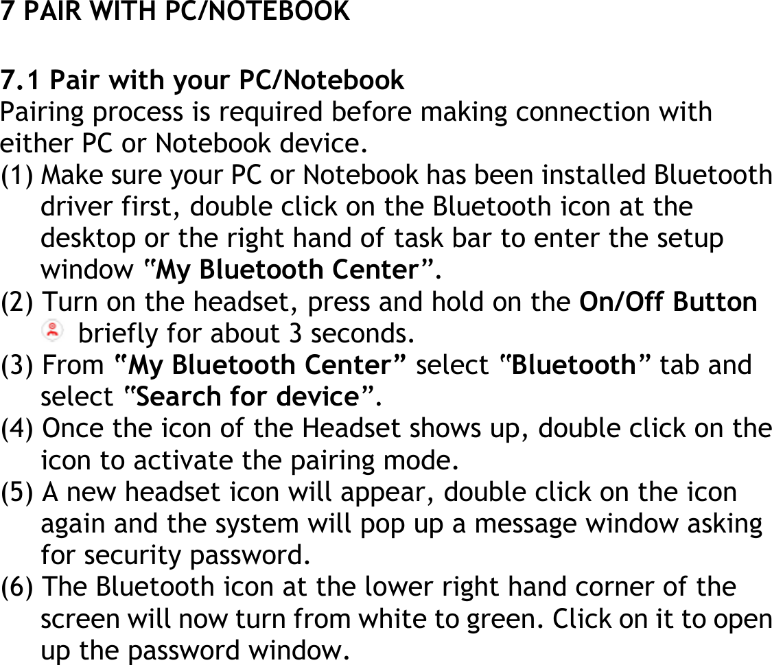 7 PAIR WITH PC/NOTEBOOK  7.1 Pair with your PC/Notebook Pairing process is required before making connection with either PC or Notebook device. (1) Make sure your PC or Notebook has been installed Bluetooth driver first, double click on the Bluetooth icon at the desktop or the right hand of task bar to enter the setup window “My Bluetooth Center”. (2) Turn on the headset, press and hold on the On/Off Button  briefly for about 3 seconds. (3) From “My Bluetooth Center” select “Bluetooth” tab and select “Search for device”. (4) Once the icon of the Headset shows up, double click on the icon to activate the pairing mode. (5) A new headset icon will appear, double click on the icon again and the system will pop up a message window asking for security password. (6) The Bluetooth icon at the lower right hand corner of the screen will now turn from white to green. Click on it to open up the password window. 