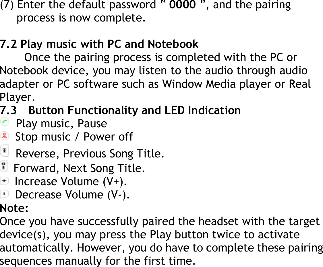 (7) Enter the default password “ 0000 ”, and the pairing process is now complete.  7.2 Play music with PC and Notebook Once the pairing process is completed with the PC or Notebook device, you may listen to the audio through audio adapter or PC software such as Window Media player or Real Player. 7.3    Button Functionality and LED Indication   Play music, Pause   Stop music / Power off  Reverse, Previous Song Title.   Forward, Next Song Title.   Increase Volume (V+).   Decrease Volume (V-). Note: Once you have successfully paired the headset with the target device(s), you may press the Play button twice to activate automatically. However, you do have to complete these pairing sequences manually for the first time.  