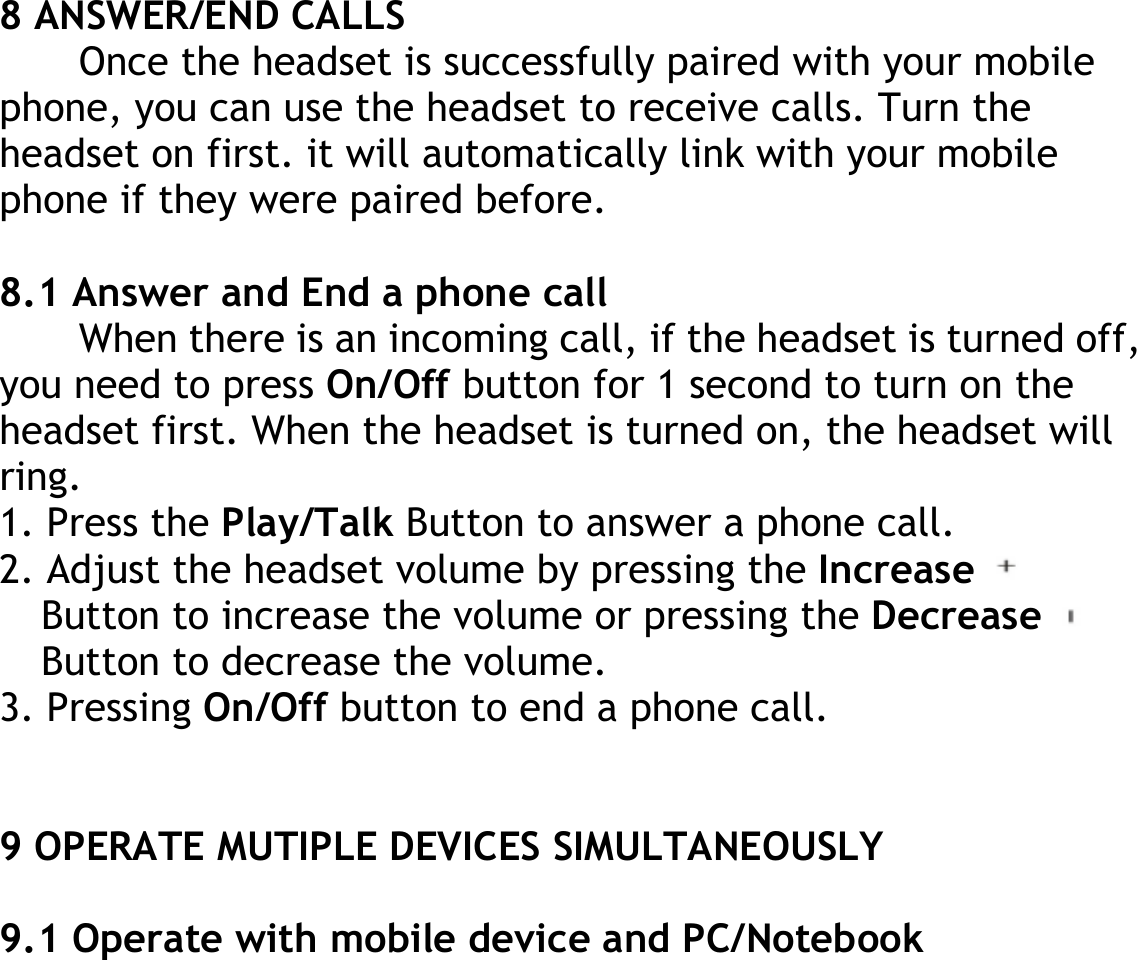 8 ANSWER/END CALLS Once the headset is successfully paired with your mobile phone, you can use the headset to receive calls. Turn the headset on first. it will automatically link with your mobile phone if they were paired before.  8.1 Answer and End a phone call When there is an incoming call, if the headset is turned off, you need to press On/Off button for 1 second to turn on the headset first. When the headset is turned on, the headset will ring. 1. Press the Play/Talk Button to answer a phone call. 2. Adjust the headset volume by pressing the Increase   Button to increase the volume or pressing the Decrease   Button to decrease the volume. 3. Pressing On/Off button to end a phone call.   9 OPERATE MUTIPLE DEVICES SIMULTANEOUSLY  9.1 Operate with mobile device and PC/Notebook 