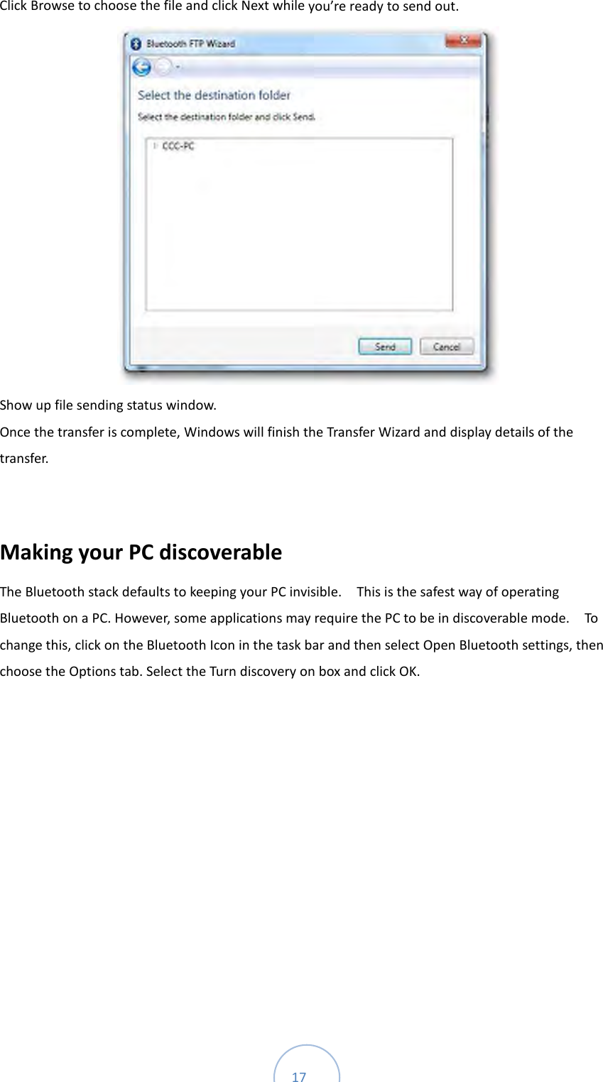  17 Click Browse to choose the file and click Next while you’re ready to send out.    Show up file sending status window.   Once the transfer is complete, Windows will finish the Transfer Wizard and display details of the transfer.  Making your PC discoverable       The Bluetooth stack defaults to keeping your PC invisible.    This is the safest way of operating Bluetooth on a PC. However, some applications may require the PC to be in discoverable mode.    To change this, click on the Bluetooth Icon in the task bar and then select Open Bluetooth settings, then choose the Options tab. Select the Turn discovery on box and click OK.   