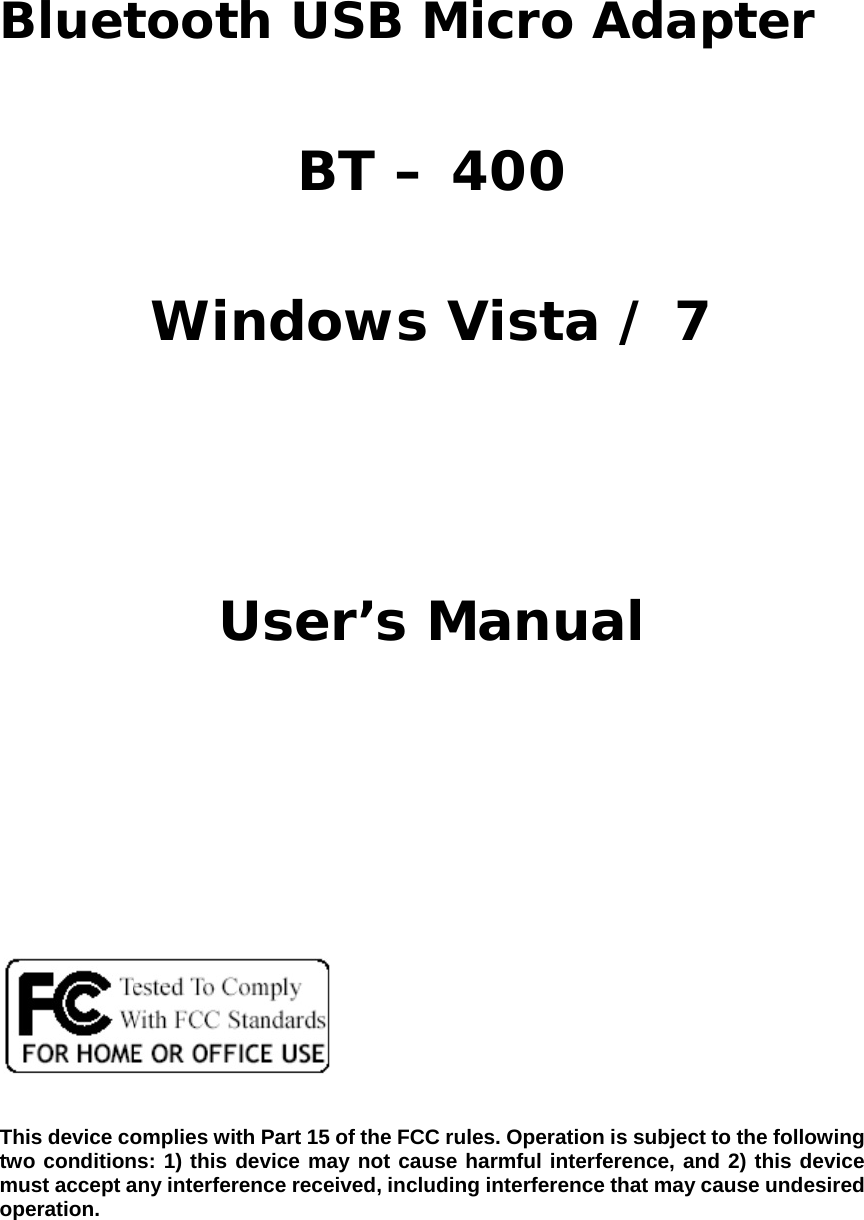      Bluetooth USB Micro Adapter  BT – 400  Windows Vista / 7    User’s Manual            This device complies with Part 15 of the FCC rules. Operation is subject to the following two conditions: 1) this device may not cause harmful interference, and 2) this device must accept any interference received, including interference that may cause undesired operation.  
