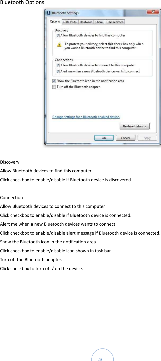  23 Bluetooth Options       Discovery     Allow Bluetooth devices to find this computer   Click checkbox to enable/disable if Bluetooth device is discovered.      Connection     Allow Bluetooth devices to connect to this computer   Click checkbox to enable/disable if Bluetooth device is connected.   Alert me when a new Bluetooth devices wants to connect   Click checkbox to enable/disable alert message if Bluetooth device is connected.   Show the Bluetooth icon in the notification area   Click checkbox to enable/disable icon shown in task bar.   Turn off the Bluetooth adapter.   Click checkbox to turn off / on the device.      