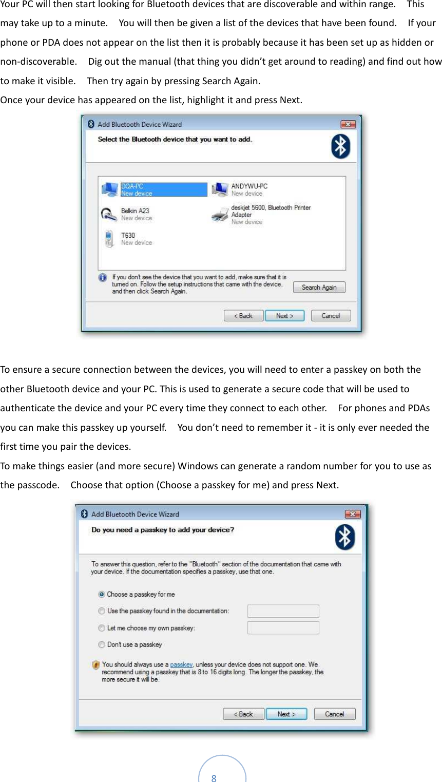  8 Your PC will then start looking for Bluetooth devices that are discoverable and within range.    This may take up to a minute.    You will then be given a list of the devices that have been found.    If your phone or PDA does not appear on the list then it is probably because it has been set up as hidden or non-discoverable.    Dig out the manual (that thing you didn’t get around to reading) and find out how to make it visible.    Then try again by pressing Search Again.   Once your device has appeared on the list, highlight it and press Next.     To ensure a secure connection between the devices, you will need to enter a passkey on both the other Bluetooth device and your PC. This is used to generate a secure code that will be used to authenticate the device and your PC every time they connect to each other.    For phones and PDAs you can make this passkey up yourself.    You don’t need to remember it - it is only ever needed the first time you pair the devices.   To make things easier (and more secure) Windows can generate a random number for you to use as the passcode.    Choose that option (Choose a passkey for me) and press Next.    
