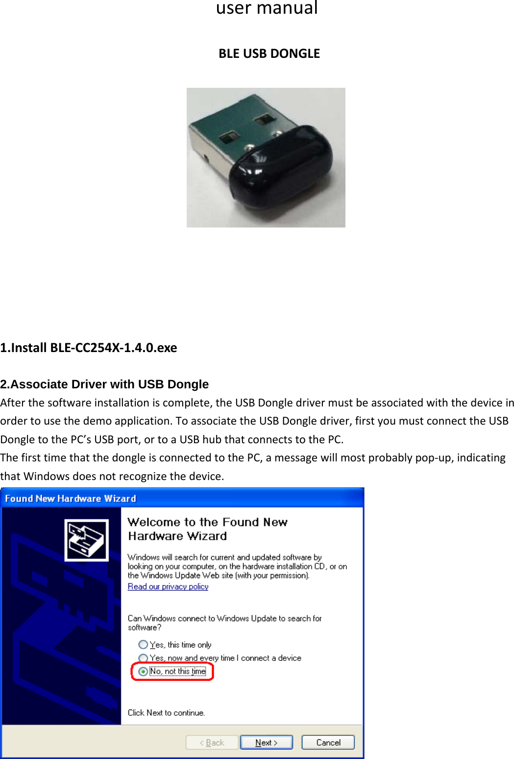 usermanualBLEUSBDONGLE1.InstallBLE‐CC254X‐1.4.0.exe2.Associate Driver with USB DongleAfterthesoftwareinstallationiscomplete,theUSBDongledrivermustbeassociatedwiththedeviceinordertousethedemoapplication.ToassociatetheUSBDongledriver,firstyoumustconnecttheUSBDongletothePC’sUSBport,ortoaUSBhubthatconnectstothePC.ThefirsttimethatthedongleisconnectedtothePC,amessagewillmostprobablypop‐up,indicatingthatWindowsdoesnotrecognizethedevice.