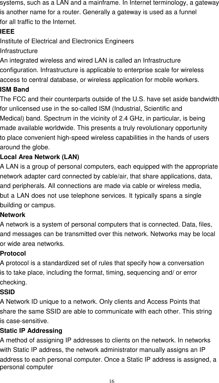 16    systems, such as a LAN and a mainframe. In Internet terminology, a gateway is another name for a router. Generally a gateway is used as a funnel for all traffic to the Internet. IEEE Institute of Electrical and Electronics Engineers Infrastructure An integrated wireless and wired LAN is called an Infrastructure configuration. Infrastructure is applicable to enterprise scale for wireless access to central database, or wireless application for mobile workers. ISM Band The FCC and their counterparts outside of the U.S. have set aside bandwidth for unlicensed use in the so-called ISM (Industrial, Scientific and Medical) band. Spectrum in the vicinity of 2.4 GHz, in particular, is being made available worldwide. This presents a truly revolutionary opportunity to place convenient high-speed wireless capabilities in the hands of users around the globe. Local Area Network (LAN) A LAN is a group of personal computers, each equipped with the appropriate network adapter card connected by cable/air, that share applications, data, and peripherals. All connections are made via cable or wireless media, but a LAN does not use telephone services. It typically spans a single building or campus. Network A network is a system of personal computers that is connected. Data, files, and messages can be transmitted over this network. Networks may be local or wide area networks. Protocol A protocol is a standardized set of rules that specify how a conversation is to take place, including the format, timing, sequencing and/ or error checking. SSID A Network ID unique to a network. Only clients and Access Points that share the same SSID are able to communicate with each other. This string is case-sensitive. Static IP Addressing A method of assigning IP addresses to clients on the network. In networks with Static IP address, the network administrator manually assigns an IP address to each personal computer. Once a Static IP address is assigned, a personal computer 