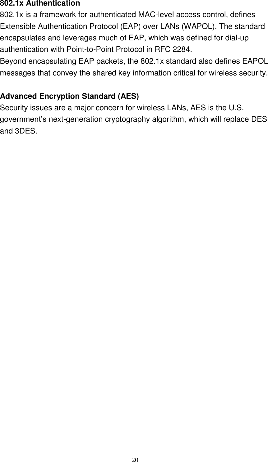 20    802.1x Authentication 802.1x is a framework for authenticated MAC-level access control, defines Extensible Authentication Protocol (EAP) over LANs (WAPOL). The standard encapsulates and leverages much of EAP, which was defined for dial-up authentication with Point-to-Point Protocol in RFC 2284. Beyond encapsulating EAP packets, the 802.1x standard also defines EAPOL messages that convey the shared key information critical for wireless security.   Advanced Encryption Standard (AES) Security issues are a major concern for wireless LANs, AES is the U.S. government’s next-generation cryptography algorithm, which will replace DES and 3DES.                       