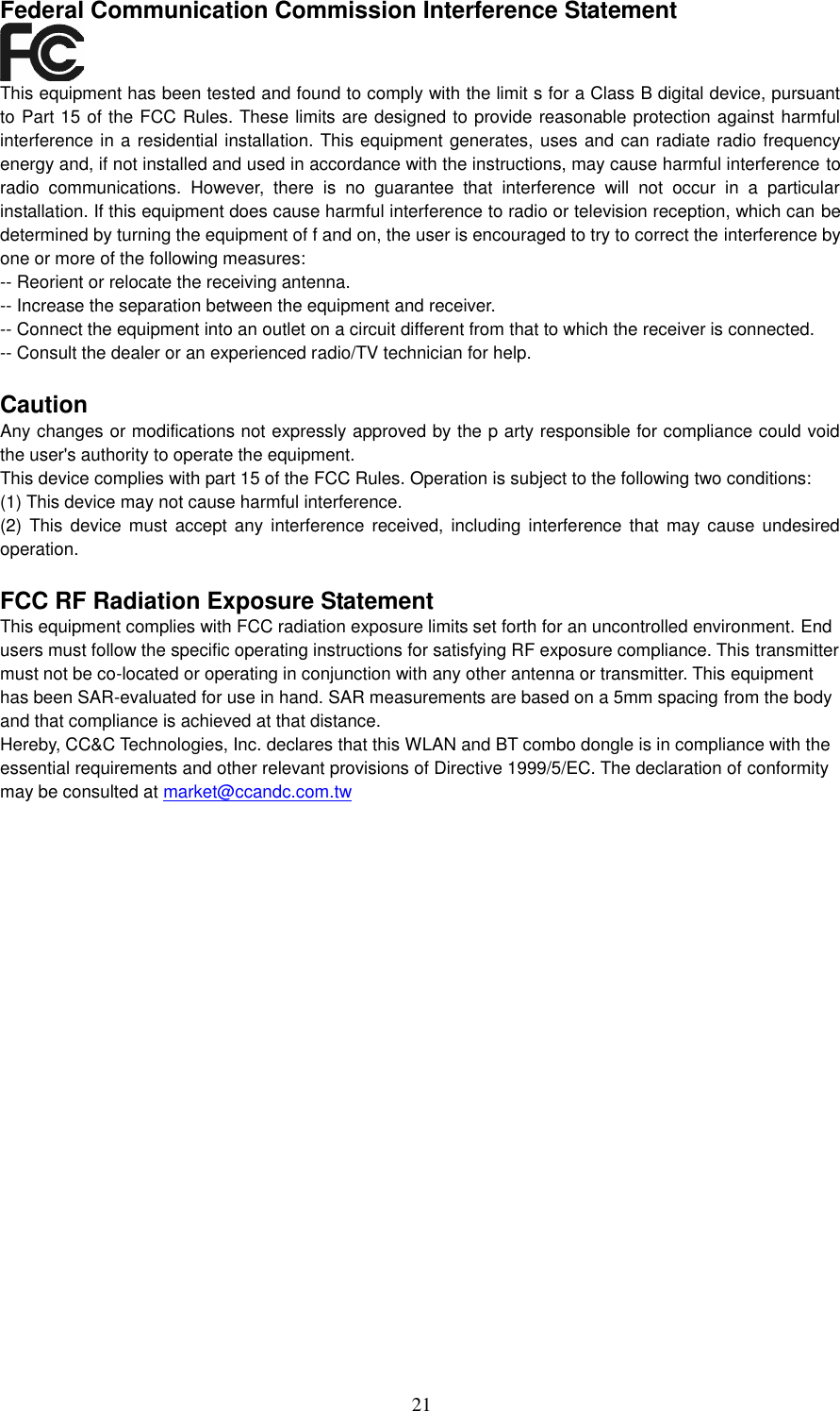 21    Federal Communication Commission Interference Statement  This equipment has been tested and found to comply with the limit s for a Class B digital device, pursuant to Part 15 of the FCC Rules. These limits are designed to provide reasonable protection against harmful interference in a residential installation. This equipment generates, uses and can radiate radio frequency energy and, if not installed and used in accordance with the instructions, may cause harmful interference to radio  communications.  However,  there  is  no  guarantee  that  interference  will  not  occur  in  a  particular installation. If this equipment does cause harmful interference to radio or television reception, which can be determined by turning the equipment of f and on, the user is encouraged to try to correct the interference by one or more of the following measures: -- Reorient or relocate the receiving antenna. -- Increase the separation between the equipment and receiver. -- Connect the equipment into an outlet on a circuit different from that to which the receiver is connected. -- Consult the dealer or an experienced radio/TV technician for help.  Caution Any changes or modifications not expressly approved by the p arty responsible for compliance could void the user&apos;s authority to operate the equipment. This device complies with part 15 of the FCC Rules. Operation is subject to the following two conditions: (1) This device may not cause harmful interference. (2)  This device  must  accept any  interference  received, including  interference that  may cause undesired operation.  FCC RF Radiation Exposure Statement This equipment complies with FCC radiation exposure limits set forth for an uncontrolled environment. End users must follow the specific operating instructions for satisfying RF exposure compliance. This transmitter must not be co-located or operating in conjunction with any other antenna or transmitter. This equipment has been SAR-evaluated for use in hand. SAR measurements are based on a 5mm spacing from the body and that compliance is achieved at that distance. Hereby, CC&amp;C Technologies, Inc. declares that this WLAN and BT combo dongle is in compliance with the essential requirements and other relevant provisions of Directive 1999/5/EC. The declaration of conformity may be consulted at market@ccandc.com.tw   