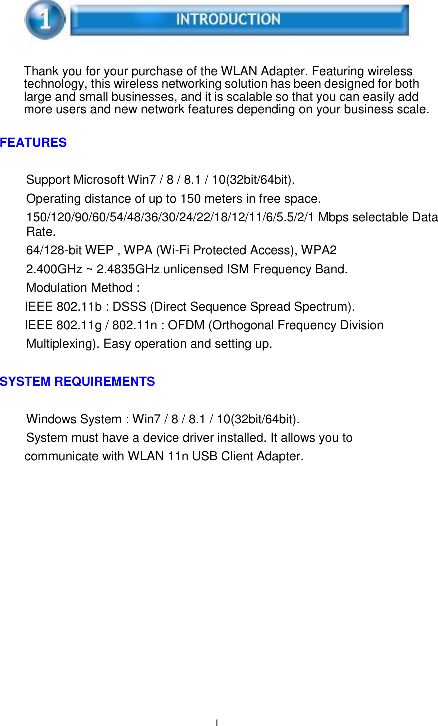 1        Thank you for your purchase of the WLAN Adapter. Featuring wireless technology, this wireless networking solution has been designed for both large and small businesses, and it is scalable so that you can easily add more users and new network features depending on your business scale.   FEATURES   Support Microsoft Win7 / 8 / 8.1 / 10(32bit/64bit). Operating distance of up to 150 meters in free space. 150/120/90/60/54/48/36/30/24/22/18/12/11/6/5.5/2/1 Mbps selectable Data Rate. 64/128-bit WEP , WPA (Wi-Fi Protected Access), WPA2 2.400GHz ~ 2.4835GHz unlicensed ISM Frequency Band. Modulation Method : IEEE 802.11b : DSSS (Direct Sequence Spread Spectrum). IEEE 802.11g / 802.11n : OFDM (Orthogonal Frequency Division Multiplexing). Easy operation and setting up.   SYSTEM REQUIREMENTS   Windows System : Win7 / 8 / 8.1 / 10(32bit/64bit). System must have a device driver installed. It allows you to communicate with WLAN 11n USB Client Adapter. 