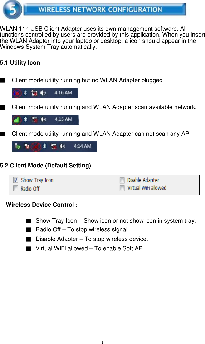 6       WLAN 11n USB Client Adapter uses its own management software. All functions controlled by users are provided by this application. When you insert the WLAN Adapter into your laptop or desktop, a icon should appear in the Windows System Tray automatically.   5.1 Utility Icon   ▓ Client mode utility running but no WLAN Adapter plugged     ▓ Client mode utility running and WLAN Adapter scan available network.     ▓ Client mode utility running and WLAN Adapter can not scan any AP      5.2 Client Mode (Default Setting)      Wireless Device Control :   ▓ Show Tray Icon – Show icon or not show icon in system tray. ▓ Radio Off – To stop wireless signal. ▓ Disable Adapter – To stop wireless device. ▓ Virtual WiFi allowed – To enable Soft AP   