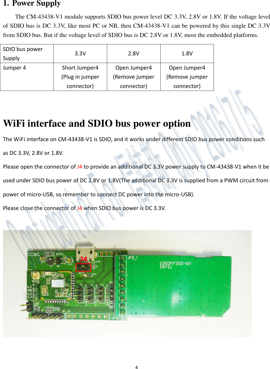 4  1. Power Supply The CM-43438-V1 module supports SDIO bus power level DC 3.3V, 2.8V or 1.8V. If the voltage level of SDIO bus is DC 3.3V, like most PC or NB, then CM-43438-V1 can be powered by this single DC 3.3V from SDIO bus. But if the voltage level of SDIO bus is DC 2.8V or 1.8V, most the embedded platforms. SDIO bus power Supply 3.3V 2.8V 1.8V Jumper 4 Short Jumper4 (Plug in jumper connector) Open Jumper4 (Remove jumper connector)   Open Jumper4 (Remove jumper connector)  WiFi interface and SDIO bus power option The WiFi interface on CM-43438-V1 is SDIO, and it works under different SDIO bus power conditions such as DC 3.3V, 2.8V or 1.8V.   Please open the connector of J4 to provide an additional DC 3.3V power supply to CM-43438-V1 when it be used under SDIO bus power of DC 2.8V or 1.8V(The additional DC 3.3V is supplied from a PWM circuit from power of micro-USB, so remember to connect DC power into the micro-USB).   Please close the connector of J4 when SDIO bus power is DC 3.3V.       