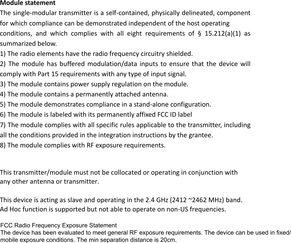 Module statement The single-modular transmitter is a self-contained, physically delineated, component for which compliance can be demonstrated independent of the host operating   conditions,  and  which  complies  with  all  eight  requirements  of  §  15.212(a)(1)  as summarized below.   1) The radio elements have the radio frequency circuitry shielded.2) The  module  has  buffered  modulation/data  inputs to  ensure  that  the  device  willcomply with Part 15 requirements with any type of input signal. 3) The module contains power supply regulation on the module.4) The module contains a permanently attached antenna.5) The module demonstrates compliance in a stand-alone configuration.6) The module is labeled with its permanently affixed FCC ID label7) The module complies with all specific rules applicable to the transmitter, includingall the conditions provided in the integration instructions by the grantee. 8) The module complies with RF exposure requirements.This transmitter/module must not be collocated or operating in conjunction with any other antenna or transmitter.  This device is acting as slave and operating in the 2.4 GHz (2412 ~2462 MHz) band. Ad Hoc function is supported but not able to operate on non-US frequencies.FCC Radio Frequency Exposure StatementThe device has been evaluated to meet general RF exposure requirements. The device can be used in fixed/mobile exposure conditions. The min separation distance is 20cm.