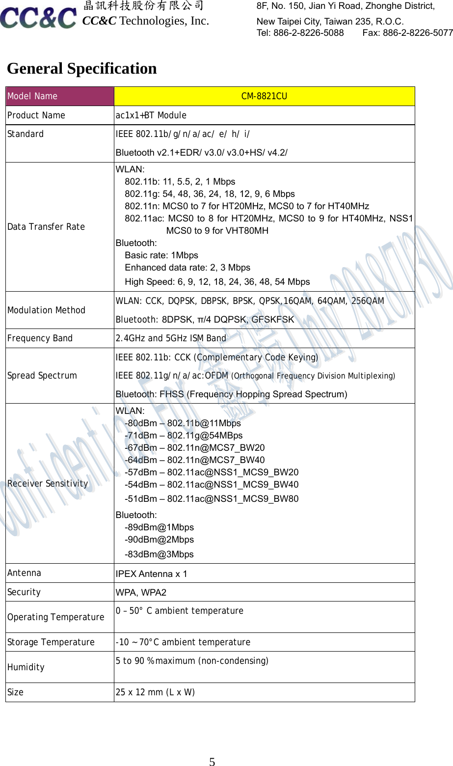  晶訊科技股份有限公司         8F, No. 150, Jian Yi Road, Zhonghe District,   CC&amp;C Technologies, Inc.        New Taipei City, Taiwan 235, R.O.C.   Tel: 886-2-8226-5088    Fax: 886-2-8226-5077  5General Specification Model Name  CM-8821CU Product Name   ac1x1+BT Module Standard   IEEE 802.11b/g/n/a/ac/ e/ h/ i/ Bluetooth v2.1+EDR/ v3.0/ v3.0+HS/ v4.2/ Data Transfer Rate  WLAN: 802.11b: 11, 5.5, 2, 1 Mbps 802.11g: 54, 48, 36, 24, 18, 12, 9, 6 Mbps 802.11n: MCS0 to 7 for HT20MHz, MCS0 to 7 for HT40MHz 802.11ac: MCS0 to 8 for HT20MHz, MCS0 to 9 for HT40MHz, NSS1 MCS0 to 9 for VHT80MH Bluetooth:  Basic rate: 1Mbps Enhanced data rate: 2, 3 Mbps High Speed: 6, 9, 12, 18, 24, 36, 48, 54 Mbps Modulation Method    WLAN: CCK, DQPSK, DBPSK, BPSK, QPSK,16QAM, 64QAM, 256QAM Bluetooth: 8DPSK, π/4 DQPSK, GFSKFSK Frequency Band   2.4GHz and 5GHz ISM Band Spread Spectrum IEEE 802.11b: CCK (Complementary Code Keying) IEEE 802.11g/n/a/ac:OFDM (Orthogonal Frequency Division Multiplexing) Bluetooth: FHSS (Frequency Hopping Spread Spectrum) Receiver Sensitivity  WLAN:-80dBm – 802.11b@11Mbps-71dBm – 802.11g@54MBps-67dBm – 802.11n@MCS7_BW20-64dBm – 802.11n@MCS7_BW40-57dBm – 802.11ac@NSS1_MCS9_BW20-54dBm – 802.11ac@NSS1_MCS9_BW40-51dBm – 802.11ac@NSS1_MCS9_BW80Bluetooth:-89dBm@1Mbps-90dBm@2Mbps-83dBm@3MbpsAntenna  IPEX Antenna x 1Security  WPA, WPA2Operating Temperature   0 – 50° C ambient temperatureStorage Temperature   -10 ~ 70°C ambient temperatureHumidity   5 to 90 % maximum (non-condensing)Size  25 x 12 mm (L x W)    