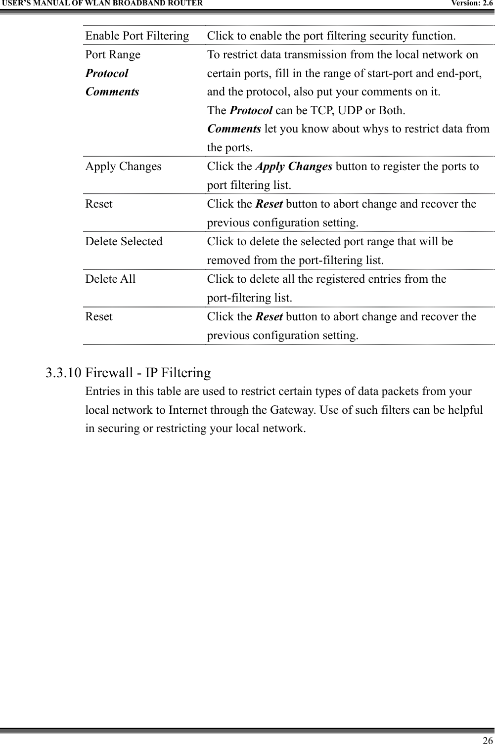   USER’S MANUAL OF WLAN BROADBAND ROUTER    Version: 2.6     26   Enable Port Filtering  Click to enable the port filtering security function. Port Range Protocol Comments To restrict data transmission from the local network on certain ports, fill in the range of start-port and end-port, and the protocol, also put your comments on it. The Protocol can be TCP, UDP or Both. Comments let you know about whys to restrict data from the ports. Apply Changes  Click the Apply Changes button to register the ports to port filtering list. Reset Click the Reset button to abort change and recover the previous configuration setting. Delete Selected  Click to delete the selected port range that will be removed from the port-filtering list. Delete All  Click to delete all the registered entries from the port-filtering list.   Reset Click the Reset button to abort change and recover the previous configuration setting.  3.3.10 Firewall - IP Filtering Entries in this table are used to restrict certain types of data packets from your local network to Internet through the Gateway. Use of such filters can be helpful in securing or restricting your local network.  
