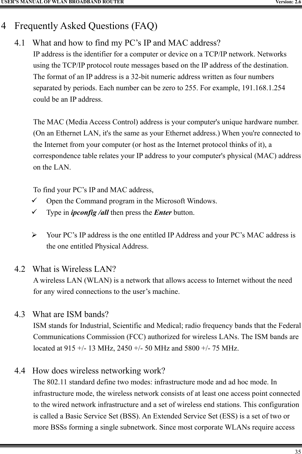   USER’S MANUAL OF WLAN BROADBAND ROUTER    Version: 2.6     35 4  Frequently Asked Questions (FAQ) 4.1  What and how to find my PC’s IP and MAC address? IP address is the identifier for a computer or device on a TCP/IP network. Networks using the TCP/IP protocol route messages based on the IP address of the destination. The format of an IP address is a 32-bit numeric address written as four numbers separated by periods. Each number can be zero to 255. For example, 191.168.1.254 could be an IP address.  The MAC (Media Access Control) address is your computer&apos;s unique hardware number. (On an Ethernet LAN, it&apos;s the same as your Ethernet address.) When you&apos;re connected to the Internet from your computer (or host as the Internet protocol thinks of it), a correspondence table relates your IP address to your computer&apos;s physical (MAC) address on the LAN.  To find your PC’s IP and MAC address,   Open the Command program in the Microsoft Windows.   Type in ipconfig /all then press the Enter button.    Your PC’s IP address is the one entitled IP Address and your PC’s MAC address is the one entitled Physical Address.  4.2  What is Wireless LAN?   A wireless LAN (WLAN) is a network that allows access to Internet without the need for any wired connections to the user’s machine.    4.3  What are ISM bands?   ISM stands for Industrial, Scientific and Medical; radio frequency bands that the Federal Communications Commission (FCC) authorized for wireless LANs. The ISM bands are located at 915 +/- 13 MHz, 2450 +/- 50 MHz and 5800 +/- 75 MHz.    4.4  How does wireless networking work?   The 802.11 standard define two modes: infrastructure mode and ad hoc mode. In infrastructure mode, the wireless network consists of at least one access point connected to the wired network infrastructure and a set of wireless end stations. This configuration is called a Basic Service Set (BSS). An Extended Service Set (ESS) is a set of two or more BSSs forming a single subnetwork. Since most corporate WLANs require access 