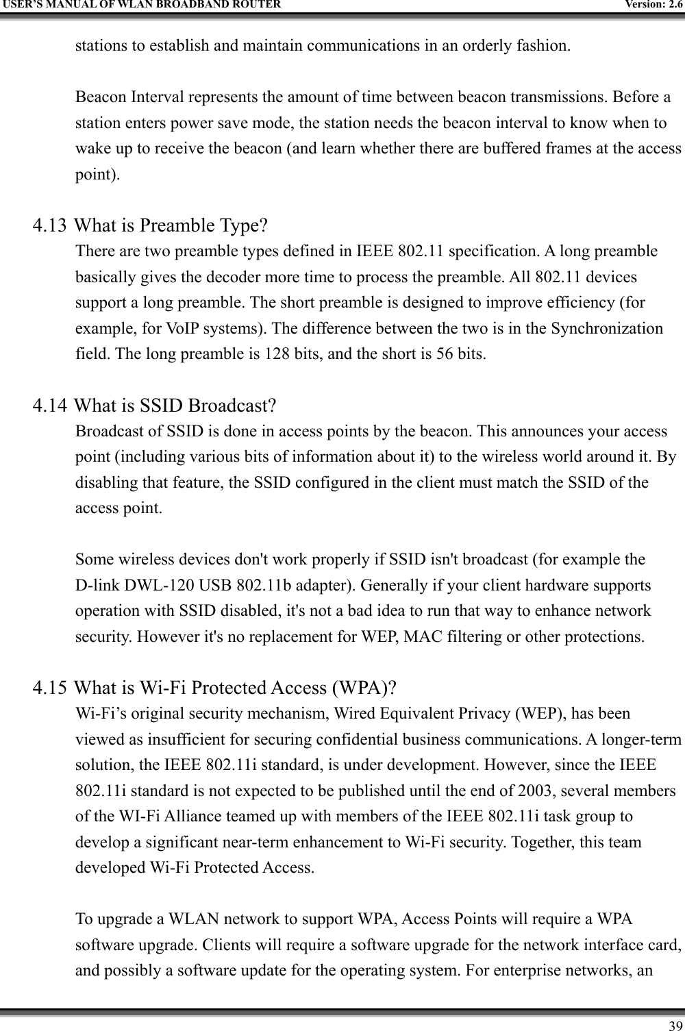   USER’S MANUAL OF WLAN BROADBAND ROUTER    Version: 2.6     39 stations to establish and maintain communications in an orderly fashion.  Beacon Interval represents the amount of time between beacon transmissions. Before a station enters power save mode, the station needs the beacon interval to know when to wake up to receive the beacon (and learn whether there are buffered frames at the access point).  4.13 What is Preamble Type?   There are two preamble types defined in IEEE 802.11 specification. A long preamble basically gives the decoder more time to process the preamble. All 802.11 devices support a long preamble. The short preamble is designed to improve efficiency (for example, for VoIP systems). The difference between the two is in the Synchronization field. The long preamble is 128 bits, and the short is 56 bits.    4.14 What is SSID Broadcast?   Broadcast of SSID is done in access points by the beacon. This announces your access point (including various bits of information about it) to the wireless world around it. By disabling that feature, the SSID configured in the client must match the SSID of the access point.  Some wireless devices don&apos;t work properly if SSID isn&apos;t broadcast (for example the D-link DWL-120 USB 802.11b adapter). Generally if your client hardware supports operation with SSID disabled, it&apos;s not a bad idea to run that way to enhance network security. However it&apos;s no replacement for WEP, MAC filtering or other protections.    4.15 What is Wi-Fi Protected Access (WPA)?   Wi-Fi’s original security mechanism, Wired Equivalent Privacy (WEP), has been viewed as insufficient for securing confidential business communications. A longer-term solution, the IEEE 802.11i standard, is under development. However, since the IEEE 802.11i standard is not expected to be published until the end of 2003, several members of the WI-Fi Alliance teamed up with members of the IEEE 802.11i task group to develop a significant near-term enhancement to Wi-Fi security. Together, this team developed Wi-Fi Protected Access.  To upgrade a WLAN network to support WPA, Access Points will require a WPA software upgrade. Clients will require a software upgrade for the network interface card, and possibly a software update for the operating system. For enterprise networks, an 