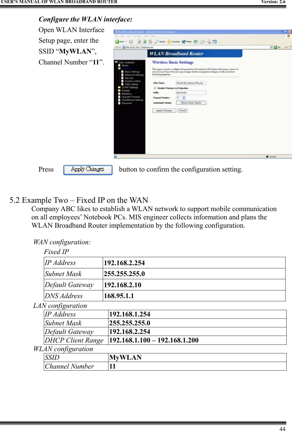   USER’S MANUAL OF WLAN BROADBAND ROUTER    Version: 2.6     44 Configure the WLAN interface:  Open WLAN Interface Setup page, enter the SSID “MyWLAN”, Channel Number “11”.          Press  button to confirm the configuration setting.   5.2 Example Two – Fixed IP on the WAN Company ABC likes to establish a WLAN network to support mobile communication on all employees’ Notebook PCs. MIS engineer collects information and plans the WLAN Broadband Router implementation by the following configuration.  WAN configuration:   Fixed IP IP Address  192.168.2.254 Subnet Mask  255.255.255.0 Default Gateway  192.168.2.10 DNS Address  168.95.1.1 LAN configuration IP Address  192.168.1.254 Subnet Mask  255.255.255.0 Default Gateway  192.168.2.254 DHCP Client Range  192.168.1.100 – 192.168.1.200 WLAN configuration SSID  MyWLAN Channel Number  11 