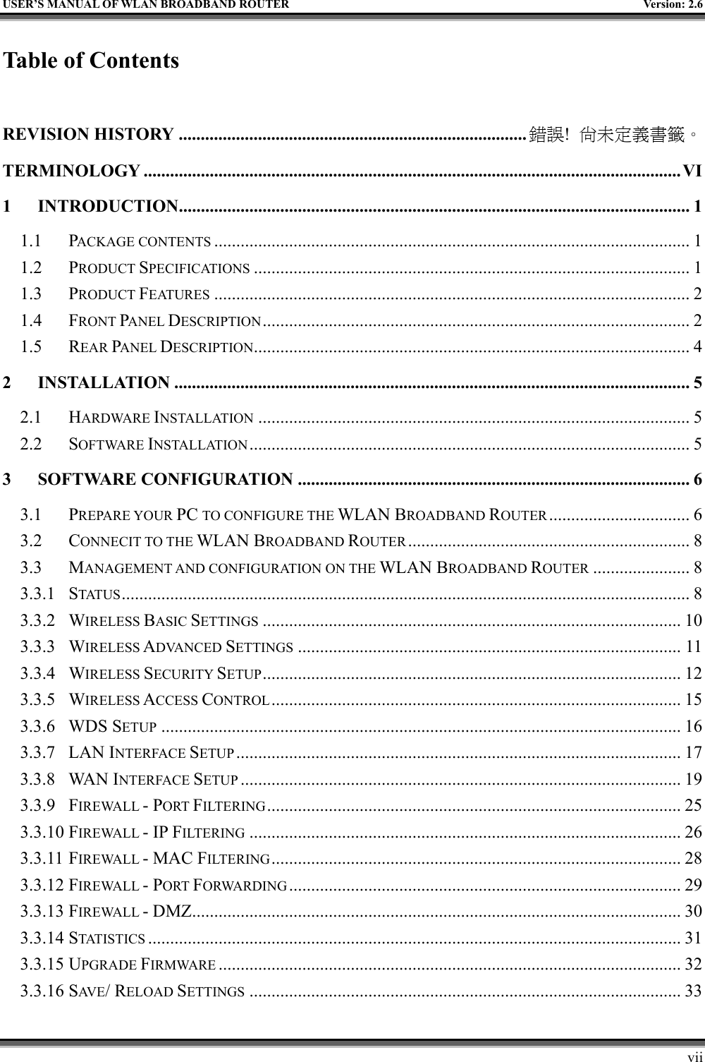   USER’S MANUAL OF WLAN BROADBAND ROUTER    Version: 2.6     vii Table of Contents  REVISION HISTORY ............................................................................... 錯誤!  尚未定義書籤。 TERMINOLOGY ..........................................................................................................................VI 1 INTRODUCTION....................................................................................................................1 1.1 PACKAGE CONTENTS ............................................................................................................ 1 1.2 PRODUCT SPECIFICATIONS ................................................................................................... 1 1.3 PRODUCT FEATURES ............................................................................................................ 2 1.4 FRONT PANEL DESCRIPTION................................................................................................. 2 1.5 REAR PANEL DESCRIPTION................................................................................................... 4 2 INSTALLATION ..................................................................................................................... 5 2.1 HARDWARE INSTALLATION .................................................................................................. 5 2.2 SOFTWARE INSTALLATION.................................................................................................... 5 3 SOFTWARE CONFIGURATION ......................................................................................... 6 3.1 PREPARE YOUR PC TO CONFIGURE THE WLAN BROADBAND ROUTER ................................ 6 3.2 CONNECIT TO THE WLAN BROADBAND ROUTER ................................................................ 8 3.3 MANAGEMENT AND CONFIGURATION ON THE WLAN BROADBAND ROUTER ...................... 8 3.3.1 STATUS ................................................................................................................................. 8 3.3.2 WIRELESS BASIC SETTINGS ............................................................................................... 10 3.3.3 WIRELESS ADVANCED SETTINGS ....................................................................................... 11 3.3.4 WIRELESS SECURITY SETUP............................................................................................... 12 3.3.5 WIRELESS ACCESS CONTROL............................................................................................. 15 3.3.6 WDS SETUP ...................................................................................................................... 16 3.3.7 LAN INTERFACE SETUP ..................................................................................................... 17 3.3.8 WAN INTERFACE SETUP .................................................................................................... 19 3.3.9 FIREWALL - PORT FILTERING.............................................................................................. 25 3.3.10 FIREWALL - IP FILTERING .................................................................................................. 26 3.3.11 FIREWALL - MAC FILTERING............................................................................................. 28 3.3.12 FIREWALL - PORT FORWARDING ......................................................................................... 29 3.3.13 FIREWALL - DMZ............................................................................................................... 30 3.3.14 STATISTICS ......................................................................................................................... 31 3.3.15 UPGRADE FIRMWARE ......................................................................................................... 32 3.3.16 SAV E / RELOAD SETTINGS .................................................................................................. 33 