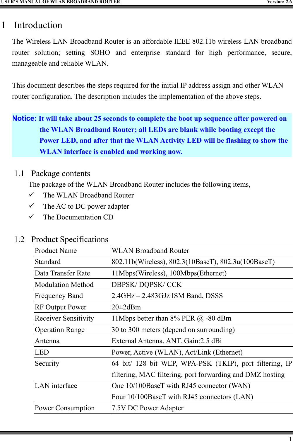   USER’S MANUAL OF WLAN BROADBAND ROUTER    Version: 2.6     1 1 Introduction The Wireless LAN Broadband Router is an affordable IEEE 802.11b wireless LAN broadband router solution; setting SOHO and enterprise standard for high performance, secure, manageable and reliable WLAN.  This document describes the steps required for the initial IP address assign and other WLAN router configuration. The description includes the implementation of the above steps.  Notice: It will take about 25 seconds to complete the boot up sequence after powered on the WLAN Broadband Router; all LEDs are blank while booting except the Power LED, and after that the WLAN Activity LED will be flashing to show the WLAN interface is enabled and working now.  1.1 Package contents The package of the WLAN Broadband Router includes the following items,   The WLAN Broadband Router   The AC to DC power adapter   The Documentation CD  1.2 Product Specifications Product Name  WLAN Broadband Router Standard  802.11b(Wireless), 802.3(10BaseT), 802.3u(100BaseT) Data Transfer Rate  11Mbps(Wireless), 100Mbps(Ethernet) Modulation Method  DBPSK/ DQPSK/ CCK Frequency Band  2.4GHz – 2.483GJz ISM Band, DSSS RF Output Power  20±2dBm Receiver Sensitivity  11Mbps better than 8% PER @ -80 dBm Operation Range  30 to 300 meters (depend on surrounding) Antenna  External Antenna, ANT. Gain:2.5 dBi LED  Power, Active (WLAN), Act/Link (Ethernet) Security  64 bit/ 128 bit WEP, WPA-PSK (TKIP), port filtering, IP filtering, MAC filtering, port forwarding and DMZ hosting LAN interface  One 10/100BaseT with RJ45 connector (WAN) Four 10/100BaseT with RJ45 connectors (LAN) Power Consumption  7.5V DC Power Adapter 