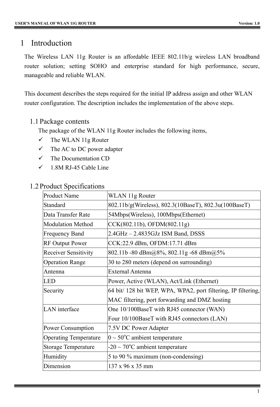   USER’S MANUAL OF WLAN 11G ROUTER    Version: 1.0     1 1 Introduction The Wireless LAN 11g Router is an affordable IEEE 802.11b/g wireless LAN broadband router solution; setting SOHO and enterprise standard for high performance, secure, manageable and reliable WLAN.  This document describes the steps required for the initial IP address assign and other WLAN router configuration. The description includes the implementation of the above steps.  1.1 Package contents The package of the WLAN 11g Router includes the following items,   The WLAN 11g Router   The AC to DC power adapter   The Documentation CD   1.8M RJ-45 Cable Line  1.2 Product Specifications Product Name  WLAN 11g Router Standard  802.11b/g(Wireless), 802.3(10BaseT), 802.3u(100BaseT) Data Transfer Rate  54Mbps(Wireless), 100Mbps(Ethernet) Modulation Method  CCK(802.11b), OFDM(802.11g) Frequency Band  2.4GHz – 2.4835GJz ISM Band, DSSS RF Output Power  CCK:22.9 dBm, OFDM:17.71 dBm Receiver Sensitivity  802.11b -80 dBm@8%, 802.11g -68 dBm@5% Operation Range  30 to 280 meters (depend on surrounding) Antenna External Antenna LED  Power, Active (WLAN), Act/Link (Ethernet) Security  64 bit/ 128 bit WEP, WPA, WPA2, port filtering, IP filtering, MAC filtering, port forwarding and DMZ hosting LAN interface  One 10/100BaseT with RJ45 connector (WAN) Four 10/100BaseT with RJ45 connectors (LAN) Power Consumption  7.5V DC Power Adapter Operating Temperature  0 ~ 50oC ambient temperature Storage Temperature  -20 ~ 70oC ambient temperature Humidity  5 to 90 % maximum (non-condensing) Dimension  137 x 96 x 35 mm 