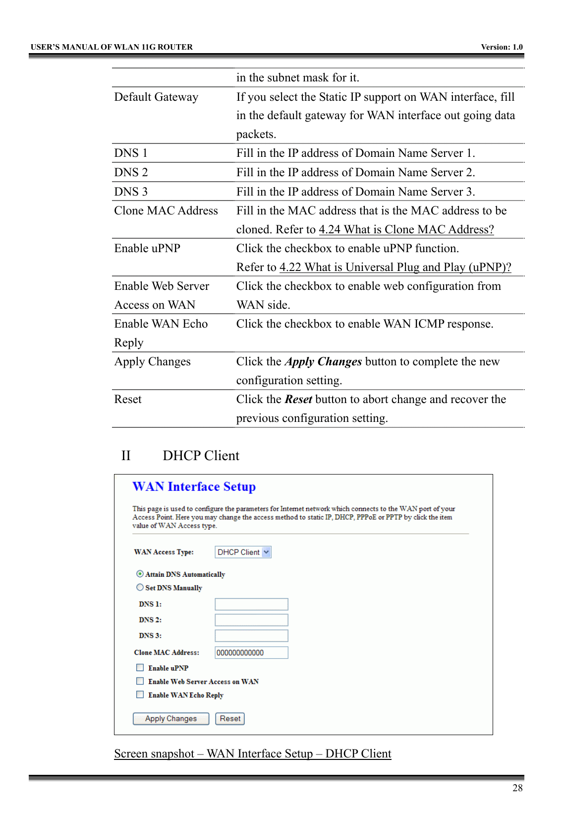   USER’S MANUAL OF WLAN 11G ROUTER    Version: 1.0     28 in the subnet mask for it. Default Gateway  If you select the Static IP support on WAN interface, fill in the default gateway for WAN interface out going data packets. DNS 1  Fill in the IP address of Domain Name Server 1. DNS 2  Fill in the IP address of Domain Name Server 2. DNS 3  Fill in the IP address of Domain Name Server 3. Clone MAC Address  Fill in the MAC address that is the MAC address to be cloned. Refer to 4.24 What is Clone MAC Address? Enable uPNP  Click the checkbox to enable uPNP function. Refer to 4.22 What is Universal Plug and Play (uPNP)? Enable Web Server Access on WAN Click the checkbox to enable web configuration from WAN side. Enable WAN Echo Reply Click the checkbox to enable WAN ICMP response. Apply Changes  Click the Apply Changes button to complete the new configuration setting. Reset Click the Reset button to abort change and recover the previous configuration setting.  II  DHCP Client  Screen snapshot – WAN Interface Setup – DHCP Client 