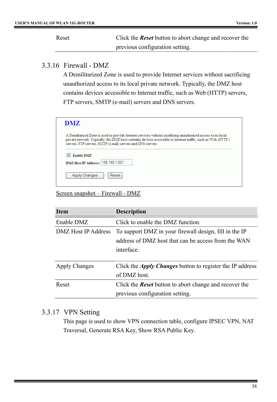   USER’S MANUAL OF WLAN 11G ROUTER    Version: 1.0     38 Reset Click the Reset button to abort change and recover the previous configuration setting.  3.3.16  Firewall - DMZ A Demilitarized Zone is used to provide Internet services without sacrificing unauthorized access to its local private network. Typically, the DMZ host contains devices accessible to Internet traffic, such as Web (HTTP) servers, FTP servers, SMTP (e-mail) servers and DNS servers.   Screen snapshot – Firewall - DMZ  Item  Description   Enable DMZ  Click to enable the DMZ function. DMZ Host IP Address  To support DMZ in your firewall design, fill in the IP address of DMZ host that can be access from the WAN interface. Apply Changes  Click the Apply Changes button to register the IP address of DMZ host. Reset Click the Reset button to abort change and recover the previous configuration setting.  3.3.17 VPN Setting This page is used to show VPN connection table, configure IPSEC VPN, NAT Traversal, Generate RSA Key, Show RSA Public Key.  