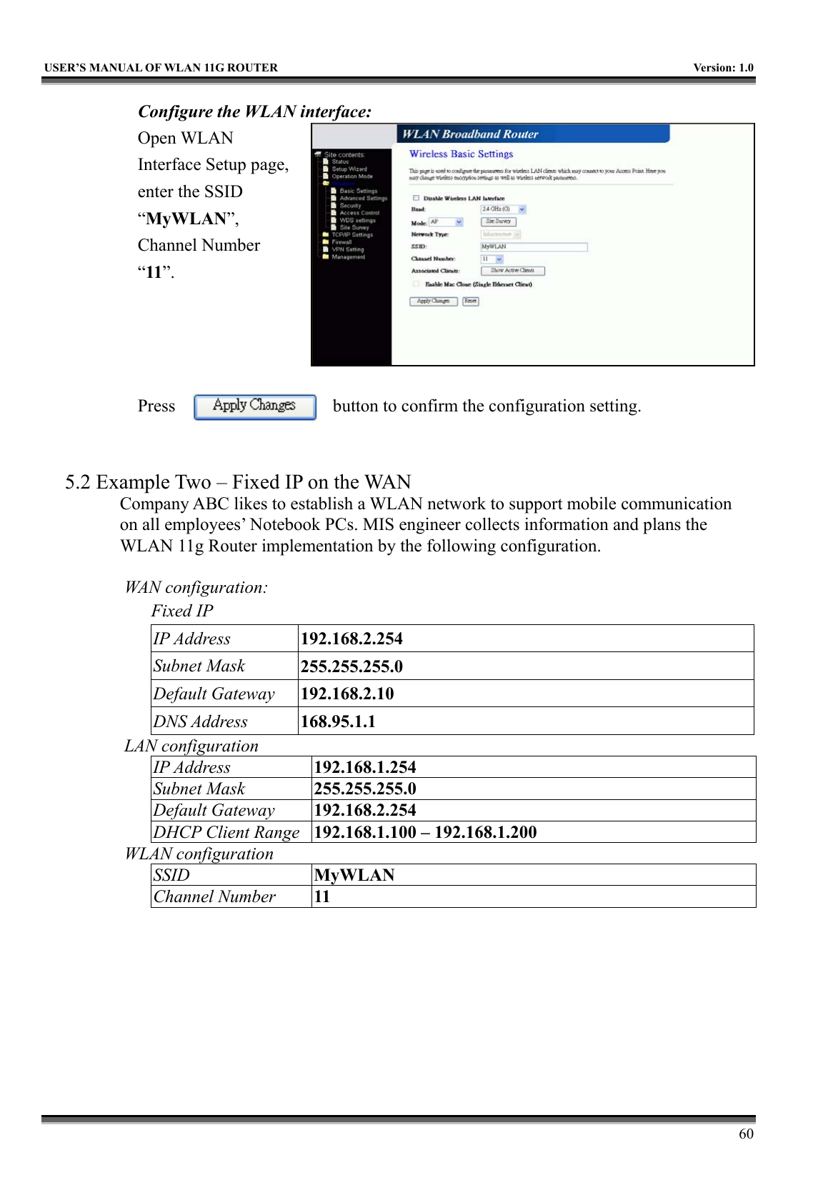   USER’S MANUAL OF WLAN 11G ROUTER    Version: 1.0     60 Configure the WLAN interface:  Open WLAN Interface Setup page, enter the SSID “MyWLAN”, Channel Number “11”.     Press  button to confirm the configuration setting.   5.2 Example Two – Fixed IP on the WAN Company ABC likes to establish a WLAN network to support mobile communication on all employees’ Notebook PCs. MIS engineer collects information and plans the WLAN 11g Router implementation by the following configuration.  WAN configuration:   Fixed IP IP Address  192.168.2.254 Subnet Mask  255.255.255.0 Default Gateway  192.168.2.10 DNS Address  168.95.1.1 LAN configuration IP Address  192.168.1.254 Subnet Mask  255.255.255.0 Default Gateway  192.168.2.254 DHCP Client Range  192.168.1.100 – 192.168.1.200 WLAN configuration SSID  MyWLAN Channel Number  11 