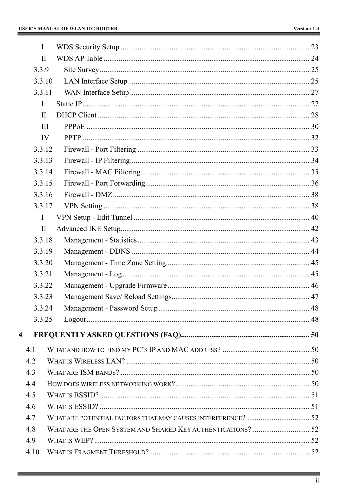  USER’S MANUAL OF WLAN 11G ROUTER    Version: 1.0     ii I WDS Security Setup .................................................................................................... 23 II WDS AP Table ............................................................................................................. 24 3.3.9 Site Survey ............................................................................................................... 25 3.3.10  LAN Interface Setup................................................................................................ 25 3.3.11  WAN Interface Setup ............................................................................................... 27 I Static IP........................................................................................................................ 27 II DHCP Client ................................................................................................................ 28 III PPPoE ...................................................................................................................... 30 IV PPTP ........................................................................................................................ 32 3.3.12  Firewall - Port Filtering ........................................................................................... 33 3.3.13  Firewall - IP Filtering............................................................................................... 34 3.3.14  Firewall - MAC Filtering......................................................................................... 35 3.3.15  Firewall - Port Forwarding....................................................................................... 36 3.3.16  Firewall - DMZ........................................................................................................ 38 3.3.17 VPN Setting ............................................................................................................. 38 I  VPN Setup - Edit Tunnel ............................................................................................. 40 II  Advanced IKE Setup.................................................................................................... 42 3.3.18  Management - Statistics........................................................................................... 43 3.3.19  Management - DDNS .............................................................................................. 44 3.3.20  Management - Time Zone Setting............................................................................ 45 3.3.21  Management - Log................................................................................................... 45 3.3.22  Management - Upgrade Firmware........................................................................... 46 3.3.23  Management Save/ Reload Settings......................................................................... 47 3.3.24  Management - Password Setup................................................................................ 48 3.3.25 Logout...................................................................................................................... 48 4 FREQUENTLY ASKED QUESTIONS (FAQ).................................................................... 50 4.1 WHAT AND HOW TO FIND MY PC’S IP AND MAC ADDRESS? .............................................. 50 4.2 WHAT IS WIRELESS LAN? ................................................................................................. 50 4.3 WHAT ARE ISM BANDS? .................................................................................................... 50 4.4 HOW DOES WIRELESS NETWORKING WORK?....................................................................... 50 4.5 WHAT IS BSSID? ............................................................................................................... 51 4.6 WHAT IS ESSID? ............................................................................................................... 51 4.7 WHAT ARE POTENTIAL FACTORS THAT MAY CAUSES INTERFERENCE? ................................. 52 4.8 WHAT ARE THE OPEN SYSTEM AND SHARED KEY AUTHENTICATIONS? .............................. 52 4.9 WHAT IS WEP? .................................................................................................................. 52 4.10 WHAT IS FRAGMENT THRESHOLD?..................................................................................... 52 