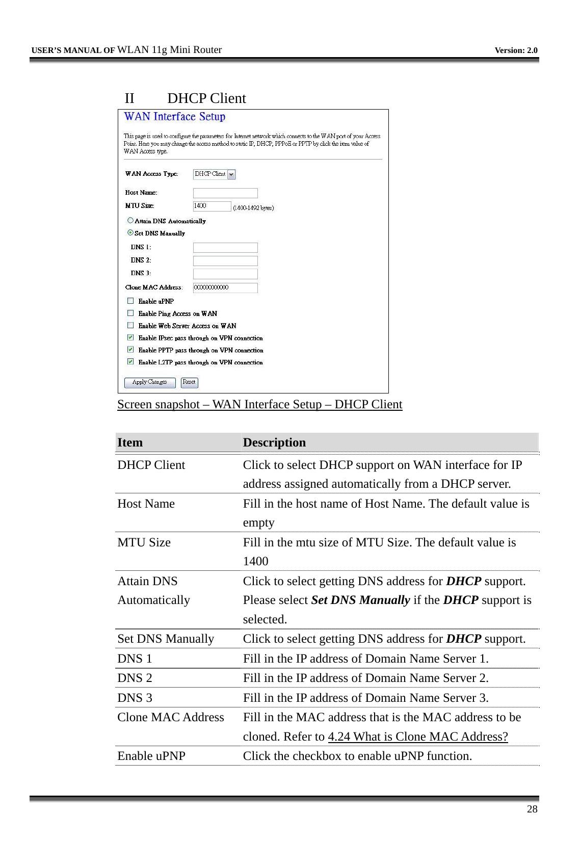   USER’S MANUAL OF WLAN 11g Mini Router   Version: 2.0     28  II  DHCP Client  Screen snapshot – WAN Interface Setup – DHCP Client  Item  Description   DHCP Client  Click to select DHCP support on WAN interface for IP address assigned automatically from a DHCP server. Host Name  Fill in the host name of Host Name. The default value is empty MTU Size  Fill in the mtu size of MTU Size. The default value is 1400 Attain DNS Automatically Click to select getting DNS address for DHCP support. Please select Set DNS Manually if the DHCP support is selected. Set DNS Manually  Click to select getting DNS address for DHCP support. DNS 1  Fill in the IP address of Domain Name Server 1. DNS 2  Fill in the IP address of Domain Name Server 2. DNS 3  Fill in the IP address of Domain Name Server 3. Clone MAC Address  Fill in the MAC address that is the MAC address to be cloned. Refer to 4.24 What is Clone MAC Address? Enable uPNP  Click the checkbox to enable uPNP function. 