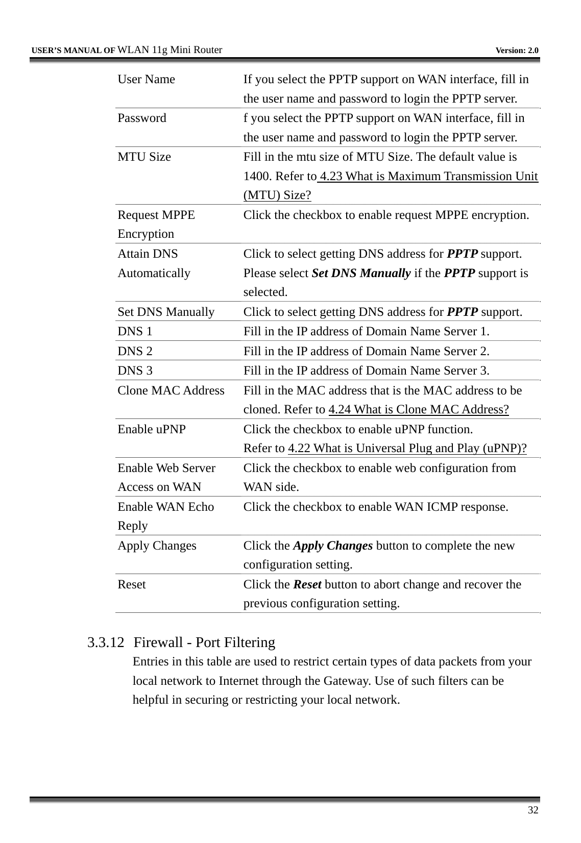   USER’S MANUAL OF WLAN 11g Mini Router   Version: 2.0     32 User Name  If you select the PPTP support on WAN interface, fill in the user name and password to login the PPTP server. Password  f you select the PPTP support on WAN interface, fill in the user name and password to login the PPTP server. MTU Size  Fill in the mtu size of MTU Size. The default value is 1400. Refer to 4.23 What is Maximum Transmission Unit (MTU) Size? Request MPPE Encryption Click the checkbox to enable request MPPE encryption. Attain DNS Automatically Click to select getting DNS address for PPTP support. Please select Set DNS Manually if the PPTP support is selected. Set DNS Manually  Click to select getting DNS address for PPTP support. DNS 1  Fill in the IP address of Domain Name Server 1. DNS 2  Fill in the IP address of Domain Name Server 2. DNS 3  Fill in the IP address of Domain Name Server 3. Clone MAC Address  Fill in the MAC address that is the MAC address to be cloned. Refer to 4.24 What is Clone MAC Address? Enable uPNP  Click the checkbox to enable uPNP function. Refer to 4.22 What is Universal Plug and Play (uPNP)? Enable Web Server Access on WAN Click the checkbox to enable web configuration from WAN side. Enable WAN Echo Reply Click the checkbox to enable WAN ICMP response. Apply Changes  Click the Apply Changes button to complete the new configuration setting. Reset Click the Reset button to abort change and recover the previous configuration setting.  3.3.12  Firewall - Port Filtering Entries in this table are used to restrict certain types of data packets from your local network to Internet through the Gateway. Use of such filters can be helpful in securing or restricting your local network.  