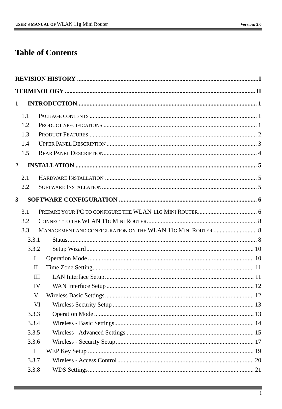   USER’S MANUAL OF WLAN 11g Mini Router   Version: 2.0     i  Table of Contents  REVISION HISTORY .....................................................................................................................I TERMINOLOGY ........................................................................................................................... II 1 INTRODUCTION....................................................................................................................1 1.1 PACKAGE CONTENTS ............................................................................................................ 1 1.2 PRODUCT SPECIFICATIONS ................................................................................................... 1 1.3 PRODUCT FEATURES ............................................................................................................ 2 1.4 UPPER PANEL DESCRIPTION ................................................................................................. 3 1.5 REAR PANEL DESCRIPTION................................................................................................... 4 2 INSTALLATION ..................................................................................................................... 5 2.1 HARDWARE INSTALLATION .................................................................................................. 5 2.2 SOFTWARE INSTALLATION.................................................................................................... 5 3 SOFTWARE CONFIGURATION ......................................................................................... 6 3.1 PREPARE YOUR PC TO CONFIGURE THE WLAN 11G MINI ROUTER...................................... 6 3.2 CONNECT TO THE WLAN 11G MINI ROUTER....................................................................... 8 3.3 MANAGEMENT AND CONFIGURATION ON THE WLAN 11G MINI ROUTER ............................ 8 3.3.1 Status.......................................................................................................................... 8 3.3.2 Setup Wizard............................................................................................................ 10 I Operation Mode ........................................................................................................... 10 II Time Zone Setting........................................................................................................ 11 III  LAN Interface Setup................................................................................................ 11 IV  WAN Interface Setup............................................................................................... 12 V  Wireless Basic Settings................................................................................................ 12 VI  Wireless Security Setup ........................................................................................... 13 3.3.3 Operation Mode ....................................................................................................... 13 3.3.4  Wireless - Basic Settings.......................................................................................... 14 3.3.5  Wireless - Advanced Settings .................................................................................. 15 3.3.6  Wireless - Security Setup......................................................................................... 17 I  WEP Key Setup ........................................................................................................... 19 3.3.7  Wireless - Access Control........................................................................................ 20 3.3.8 WDS Settings........................................................................................................... 21 