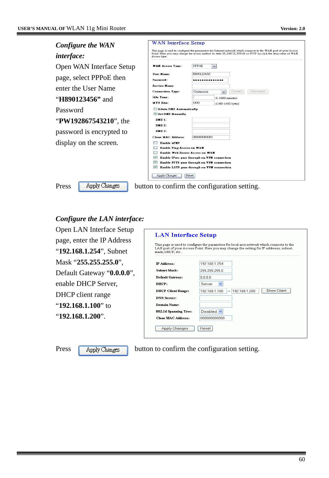   USER’S MANUAL OF WLAN 11g Mini Router   Version: 2.0     60 Configure the WAN interface: Open WAN Interface Setup page, select PPPoE then enter the User Name “H890123456” and Password “PW192867543210”, the password is encrypted to display on the screen.        Press  button to confirm the configuration setting.   Configure the LAN interface:  Open LAN Interface Setup page, enter the IP Address “192.168.1.254”, Subnet Mask “255.255.255.0”, Default Gateway “0.0.0.0”, enable DHCP Server, DHCP client range “192.168.1.100” to “192.168.1.200”.    Press  button to confirm the configuration setting.   