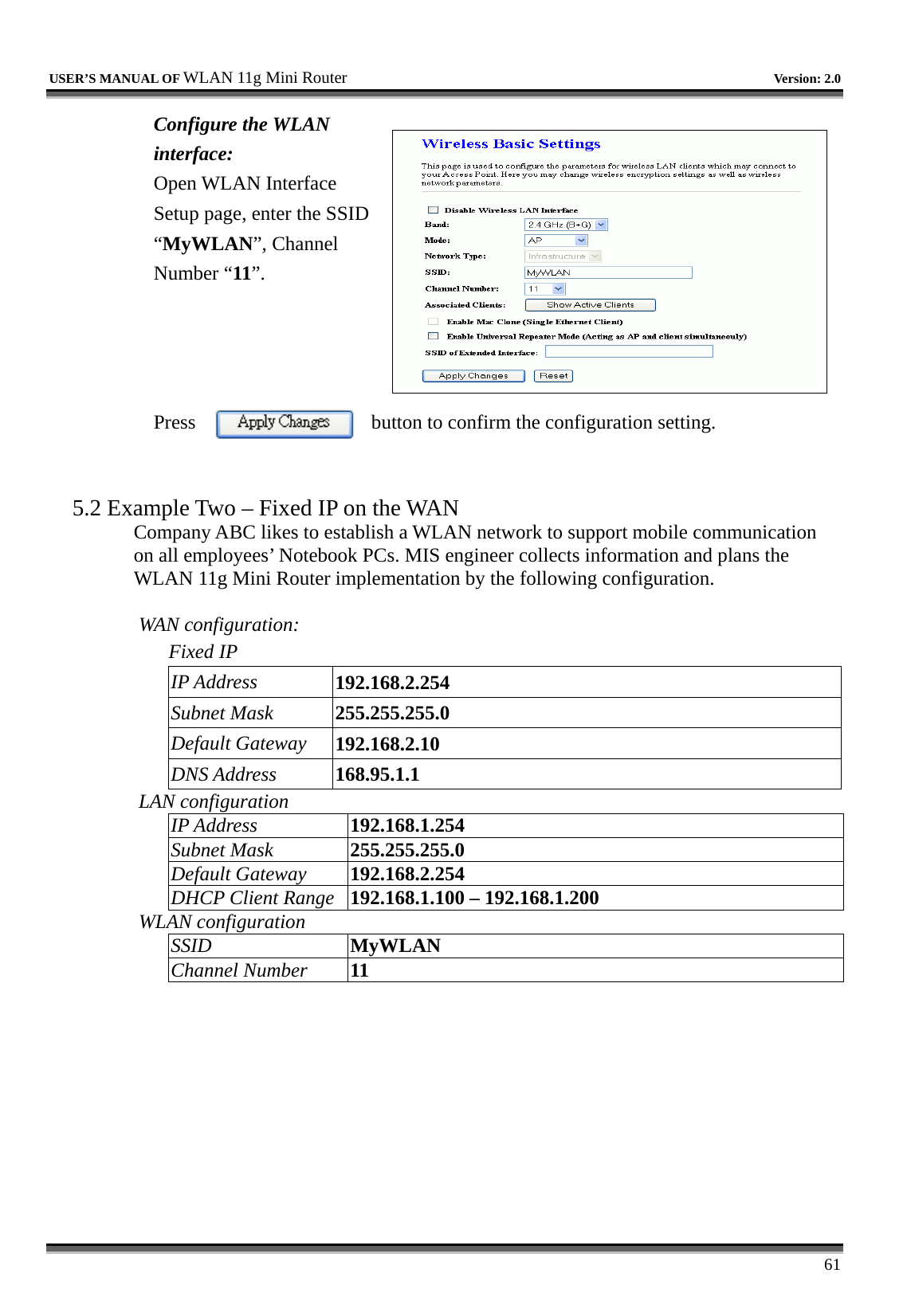   USER’S MANUAL OF WLAN 11g Mini Router   Version: 2.0     61 Configure the WLAN interface:  Open WLAN Interface Setup page, enter the SSID “MyWLAN”, Channel Number “11”.     Press  button to confirm the configuration setting.   5.2 Example Two – Fixed IP on the WAN Company ABC likes to establish a WLAN network to support mobile communication on all employees’ Notebook PCs. MIS engineer collects information and plans the WLAN 11g Mini Router implementation by the following configuration.  WAN configuration:   Fixed IP IP Address  192.168.2.254 Subnet Mask  255.255.255.0 Default Gateway  192.168.2.10 DNS Address  168.95.1.1 LAN configuration IP Address  192.168.1.254 Subnet Mask  255.255.255.0 Default Gateway  192.168.2.254 DHCP Client Range  192.168.1.100 – 192.168.1.200 WLAN configuration SSID  MyWLAN Channel Number  11 