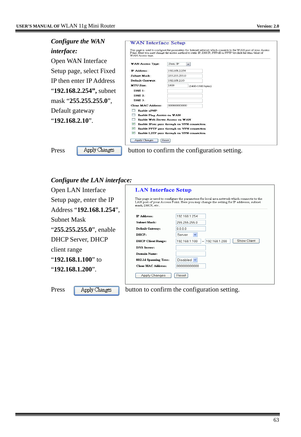   USER’S MANUAL OF WLAN 11g Mini Router   Version: 2.0     63 Configure the WAN interface: Open WAN Interface Setup page, select Fixed IP then enter IP Address “192.168.2.254”, subnet mask “255.255.255.0”, Default gateway “192.168.2.10”.   Press  button to confirm the configuration setting.   Configure the LAN interface:  Open LAN Interface Setup page, enter the IP Address “192.168.1.254”, Subnet Mask “255.255.255.0”, enable DHCP Server, DHCP client range “192.168.1.100” to “192.168.1.200”.   Press  button to confirm the configuration setting.   