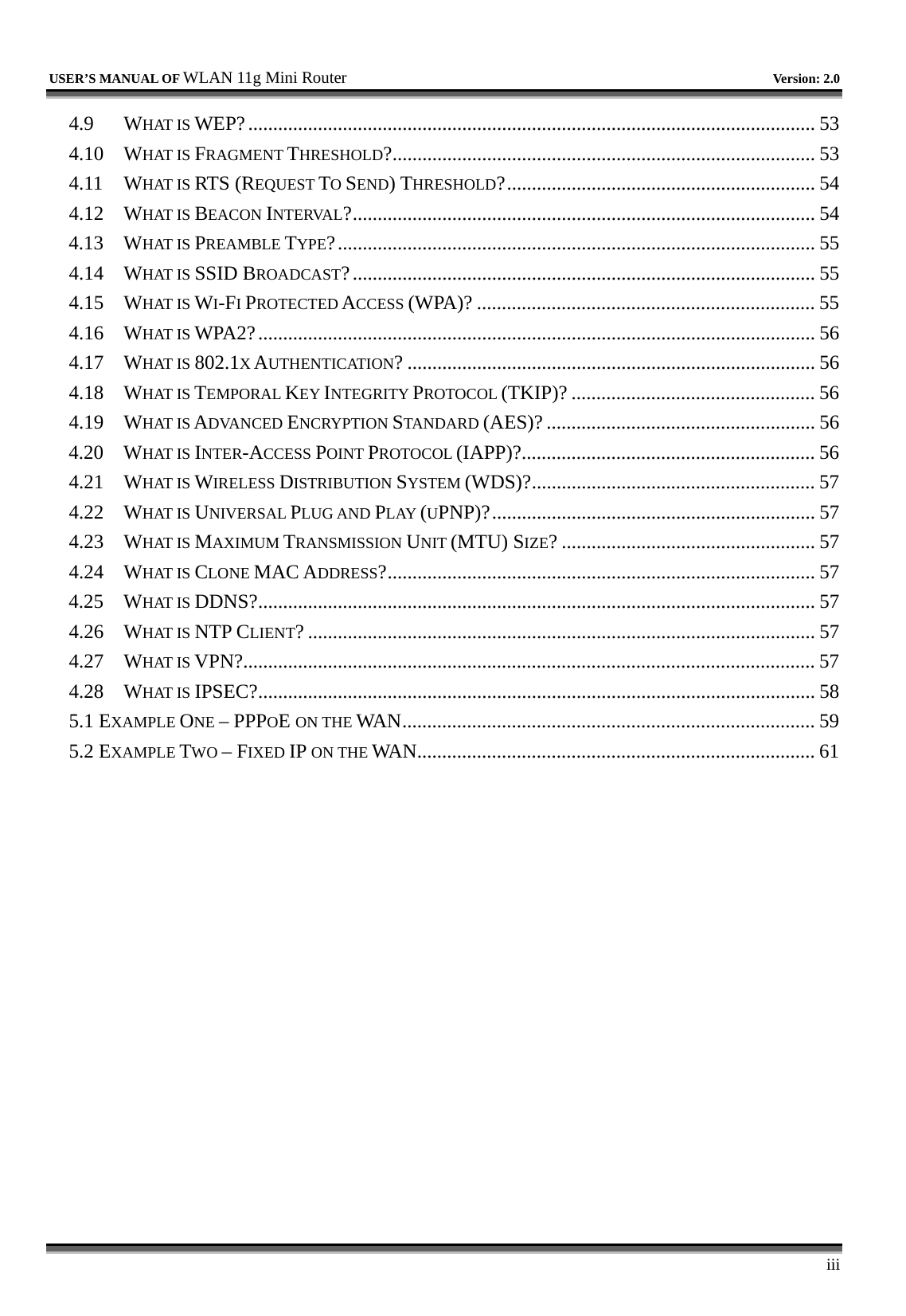   USER’S MANUAL OF WLAN 11g Mini Router   Version: 2.0     iii 4.9 WHAT IS WEP?.................................................................................................................. 53 4.10 WHAT IS FRAGMENT THRESHOLD?..................................................................................... 53 4.11 WHAT IS RTS (REQUEST TO SEND) THRESHOLD?.............................................................. 54 4.12 WHAT IS BEACON INTERVAL?............................................................................................. 54 4.13 WHAT IS PREAMBLE TYPE?................................................................................................ 55 4.14 WHAT IS SSID BROADCAST?............................................................................................. 55 4.15 WHAT IS WI-FI PROTECTED ACCESS (WPA)? .................................................................... 55 4.16 WHAT IS WPA2?................................................................................................................ 56 4.17 WHAT IS 802.1X AUTHENTICATION? .................................................................................. 56 4.18 WHAT IS TEMPORAL KEY INTEGRITY PROTOCOL (TKIP)? ................................................. 56 4.19 WHAT IS ADVANCED ENCRYPTION STANDARD (AES)? ...................................................... 56 4.20 WHAT IS INTER-ACCESS POINT PROTOCOL (IAPP)?........................................................... 56 4.21 WHAT IS WIRELESS DISTRIBUTION SYSTEM (WDS)?......................................................... 57 4.22 WHAT IS UNIVERSAL PLUG AND PLAY (UPNP)?................................................................. 57 4.23 WHAT IS MAXIMUM TRANSMISSION UNIT (MTU) SIZE? ................................................... 57 4.24 WHAT IS CLONE MAC ADDRESS?...................................................................................... 57 4.25 WHAT IS DDNS?................................................................................................................ 57 4.26 WHAT IS NTP CLIENT? ...................................................................................................... 57 4.27 WHAT IS VPN?................................................................................................................... 57 4.28 WHAT IS IPSEC?................................................................................................................ 58 5.1 EXAMPLE ONE – PPPOE ON THE WAN................................................................................... 59 5.2 EXAMPLE TWO – FIXED IP ON THE WAN................................................................................ 61 
