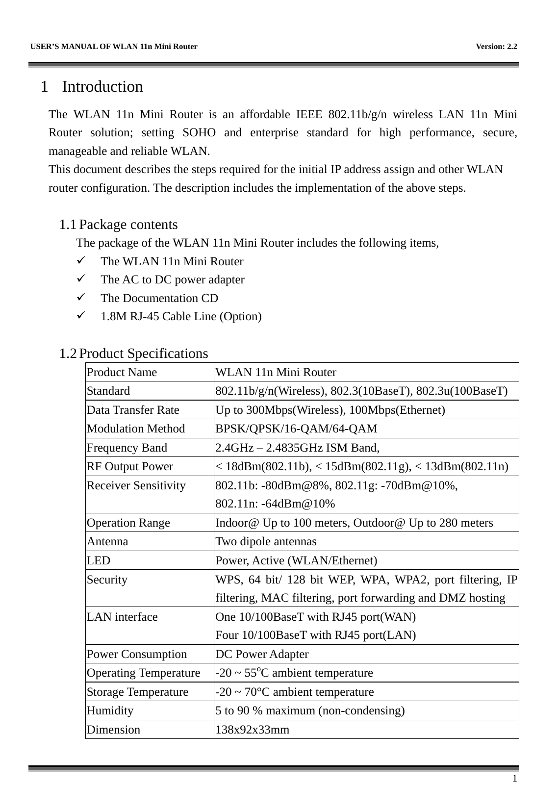   USER’S MANUAL OF WLAN 11n Mini Router    Version: 2.2      1 1 Introduction The WLAN 11n Mini Router is an affordable IEEE 802.11b/g/n wireless LAN 11n Mini Router solution; setting SOHO and enterprise standard for high performance, secure, manageable and reliable WLAN. This document describes the steps required for the initial IP address assign and other WLAN router configuration. The description includes the implementation of the above steps.  1.1 Package contents The package of the WLAN 11n Mini Router includes the following items,   The WLAN 11n Mini Router   The AC to DC power adapter   The Documentation CD   1.8M RJ-45 Cable Line (Option)  1.2 Product Specifications Product Name  WLAN 11n Mini Router Standard  802.11b/g/n(Wireless), 802.3(10BaseT), 802.3u(100BaseT) Data Transfer Rate  Up to 300Mbps(Wireless), 100Mbps(Ethernet) Modulation Method  BPSK/QPSK/16-QAM/64-QAM Frequency Band  2.4GHz – 2.4835GHz ISM Band, RF Output Power  &lt; 18dBm(802.11b), &lt; 15dBm(802.11g), &lt; 13dBm(802.11n) Receiver Sensitivity  802.11b: -80dBm@8%, 802.11g: -70dBm@10%, 802.11n: -64dBm@10% Operation Range  Indoor@ Up to 100 meters, Outdoor@ Up to 280 meters Antenna  Two dipole antennas   LED Power, Active (WLAN/Ethernet) Security  WPS, 64 bit/ 128 bit WEP, WPA, WPA2, port filtering, IP filtering, MAC filtering, port forwarding and DMZ hosting LAN interface  One 10/100BaseT with RJ45 port(WAN) Four 10/100BaseT with RJ45 port(LAN) Power Consumption  DC Power Adapter Operating Temperature  -20 ~ 55oC ambient temperature Storage Temperature  -20 ~ 70°C ambient temperature Humidity  5 to 90 % maximum (non-condensing) Dimension 138x92x33mm 