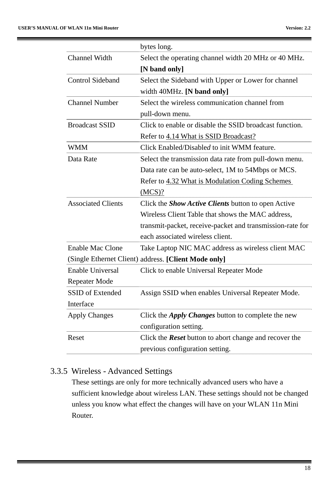   USER’S MANUAL OF WLAN 11n Mini Router    Version: 2.2      18 bytes long. Channel Width  Select the operating channel width 20 MHz or 40 MHz. [N band only] Control Sideband  Select the Sideband with Upper or Lower for channel width 40MHz. [N band only] Channel Number  Select the wireless communication channel from pull-down menu. Broadcast SSID  Click to enable or disable the SSID broadcast function. Refer to 4.14 What is SSID Broadcast? WMM Click Enabled/Disabled to init WMM feature. Data Rate  Select the transmission data rate from pull-down menu. Data rate can be auto-select, 1M to 54Mbps or MCS. Refer to 4.32 What is Modulation Coding Schemes (MCS)? Associated Clients  Click the Show Active Clients button to open Active Wireless Client Table that shows the MAC address, transmit-packet, receive-packet and transmission-rate for each associated wireless client. Enable Mac Clone (Single Ethernet Client)Take Laptop NIC MAC address as wireless client MAC address. [Client Mode only] Enable Universal Repeater Mode Click to enable Universal Repeater Mode SSID of Extended Interface Assign SSID when enables Universal Repeater Mode. Apply Changes  Click the Apply Changes button to complete the new configuration setting. Reset Click the Reset button to abort change and recover the previous configuration setting.  3.3.5  Wireless - Advanced Settings These settings are only for more technically advanced users who have a sufficient knowledge about wireless LAN. These settings should not be changed unless you know what effect the changes will have on your WLAN 11n Mini Router.  