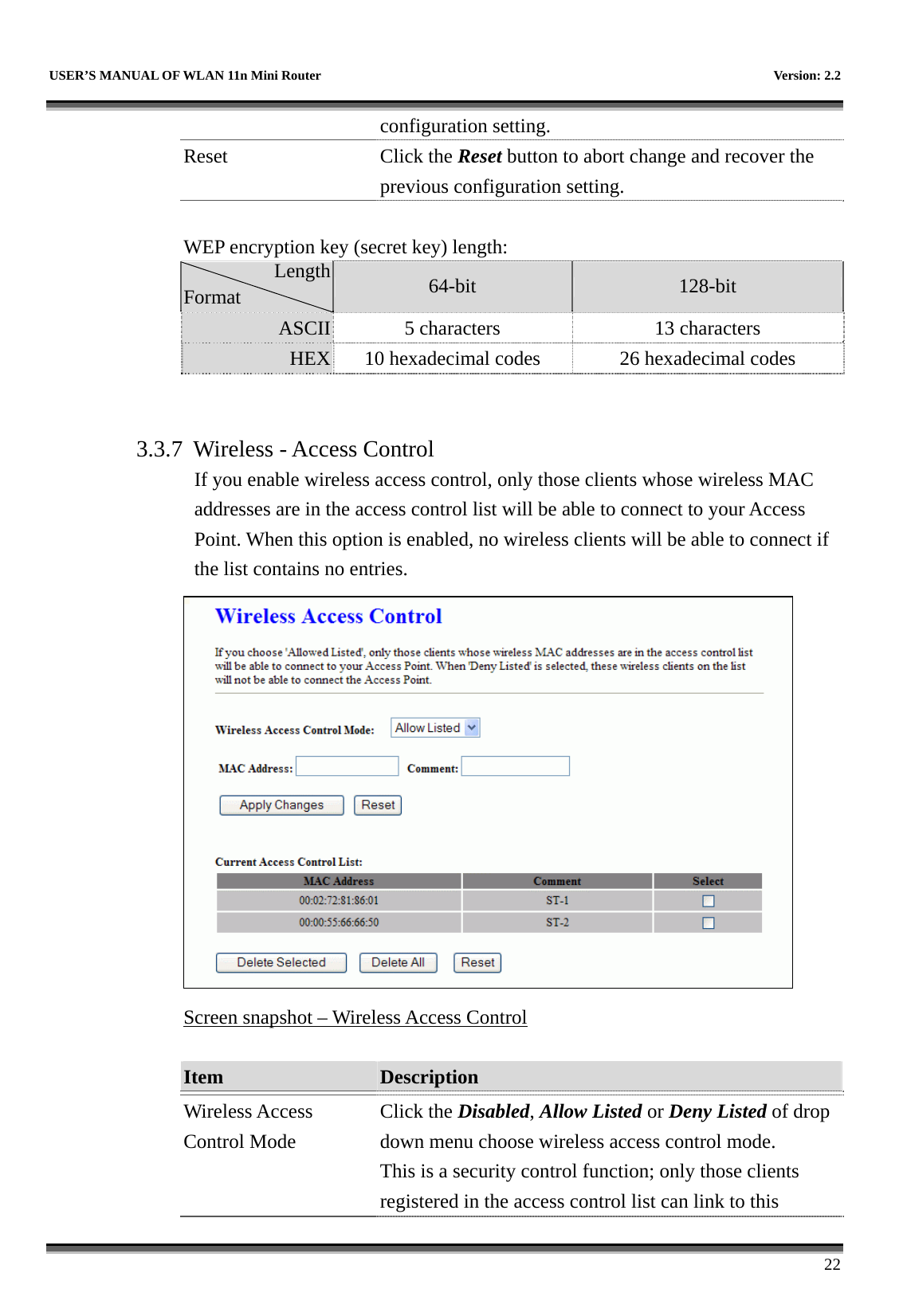   USER’S MANUAL OF WLAN 11n Mini Router    Version: 2.2      22 configuration setting. Reset Click the Reset button to abort change and recover the previous configuration setting.  WEP encryption key (secret key) length: Length Format  64-bit  128-bit ASCII  5 characters  13 characters HEX  10 hexadecimal codes    26 hexadecimal codes   3.3.7  Wireless - Access Control If you enable wireless access control, only those clients whose wireless MAC addresses are in the access control list will be able to connect to your Access Point. When this option is enabled, no wireless clients will be able to connect if the list contains no entries.  Screen snapshot – Wireless Access Control  Item  Description   Wireless Access Control Mode Click the Disabled, Allow Listed or Deny Listed of drop down menu choose wireless access control mode. This is a security control function; only those clients registered in the access control list can link to this 