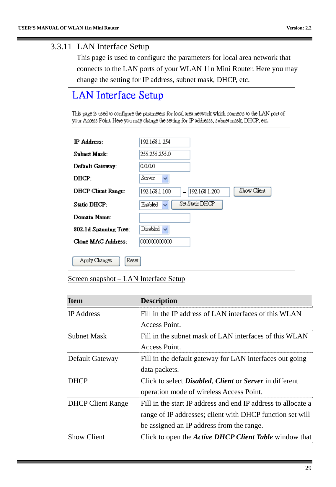   USER’S MANUAL OF WLAN 11n Mini Router    Version: 2.2      29 3.3.11  LAN Interface Setup This page is used to configure the parameters for local area network that connects to the LAN ports of your WLAN 11n Mini Router. Here you may change the setting for IP address, subnet mask, DHCP, etc.  Screen snapshot – LAN Interface Setup  Item  Description   IP Address  Fill in the IP address of LAN interfaces of this WLAN Access Point. Subnet Mask  Fill in the subnet mask of LAN interfaces of this WLAN Access Point. Default Gateway  Fill in the default gateway for LAN interfaces out going data packets. DHCP  Click to select Disabled, Client or Server in different operation mode of wireless Access Point. DHCP Client Range  Fill in the start IP address and end IP address to allocate a range of IP addresses; client with DHCP function set will be assigned an IP address from the range. Show Client  Click to open the Active DHCP Client Table window that 