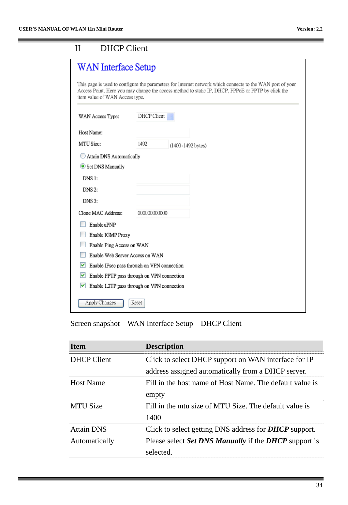   USER’S MANUAL OF WLAN 11n Mini Router    Version: 2.2      34 II  DHCP Client  Screen snapshot – WAN Interface Setup – DHCP Client  Item  Description   DHCP Client  Click to select DHCP support on WAN interface for IP address assigned automatically from a DHCP server. Host Name  Fill in the host name of Host Name. The default value is empty MTU Size  Fill in the mtu size of MTU Size. The default value is 1400 Attain DNS Automatically Click to select getting DNS address for DHCP support. Please select Set DNS Manually if the DHCP support is selected. 